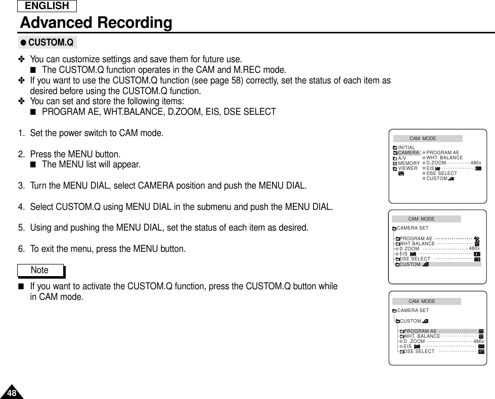 ENGLISHAdvanced Recording48● CUSTOM.Q✤You can customize settings and save them for future use.■The CUSTOM.Q function operates in the CAM and M.REC mode.✤If you want to use the CUSTOM.Q function (see page 58) correctly, set the status of each item asdesired before using the CUSTOM.Q function.✤You can set and store the following items:■PROGRAM AE, WHT.BALANCE, D.ZOOM, EIS, DSE SELECT1. Set the power switch to CAM mode.2. Press the MENU button.■The MENU list will appear.3. Turn the MENU DIAL, select CAMERA position and push the MENU DIAL.4. Select CUSTOM.Q using MENU DIAL in the submenu and push the MENU DIAL.5. Using and pushing the MENU DIAL, set the status of each item as desired.6. To exit the menu, press the MENU button.Note         ■If you want to activate the CUSTOM.Q function, press the CUSTOM.Q button while in CAM mode.CAM  MODEPROGRAM AEWHT BALANCED ZOOMEISDSE SELECTCUSTOMCAMERA SET480xCAM  MODEINITIAL PROGRAM AEWHT. BALANCED.ZOOM 480xEISDSE SELECTCUSTOMCAMERAA/VMEMORYVIEWERCAM  MODECUSTOMCAMERA SETPROGRAM AEWHT. BALANCED. ZOOMEISDSE SELECT480x