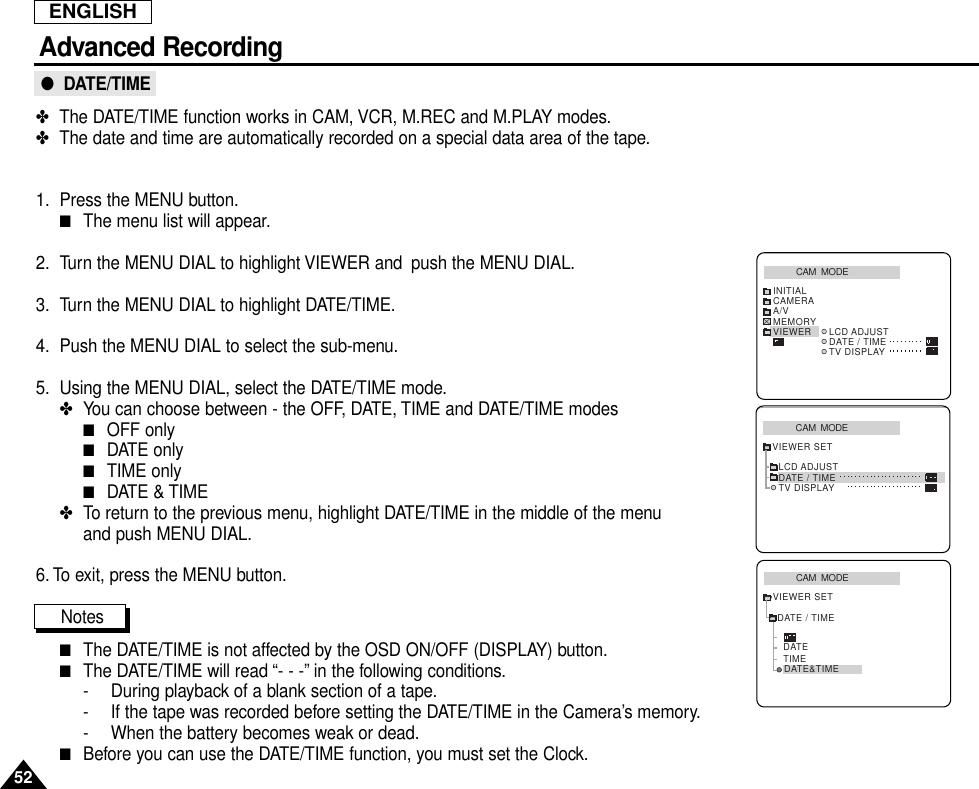 ENGLISHAdvanced Recording52●  DATE/TIME✤The DATE/TIME function works in CAM, VCR, M.REC and M.PLAY modes.✤The date and time are automatically recorded on a special data area of the tape.1. Press the MENU button.■The menu list will appear.2. Turn the MENU DIAL to highlight VIEWER and  push the MENU DIAL.3. Turn the MENU DIAL to highlight DATE/TIME.4. Push the MENU DIAL to select the sub-menu.5. Using the MENU DIAL, select the DATE/TIME mode.✤You can choose between - the OFF, DATE, TIME and DATE/TIME modes■OFF only■DATE only■TIME only■DATE &amp; TIME✤To return to the previous menu, highlight DATE/TIME in the middle of the menu and push MENU DIAL.6. To exit, press the MENU button.Notes■The DATE/TIME is not affected by the OSD ON/OFF (DISPLAY) button.■The DATE/TIME will read “- - -” in the following conditions.- During playback of a blank section of a tape.- If the tape was recorded before setting the DATE/TIME in the Camera’s memory.- When the battery becomes weak or dead.■Before you can use the DATE/TIME function, you must set the Clock.CAM  MODEVIEWER SETLCD ADJUSTDATE / TIMETV DISPLAYCAM  MODEINITIALLCD ADJUSTDATE / TIMETV DISPLAYCAMERAA/VMEMORYVIEWERCAM  MODEDATE / TIMEVIEWER SETDATETIMEDATE&amp;TIME