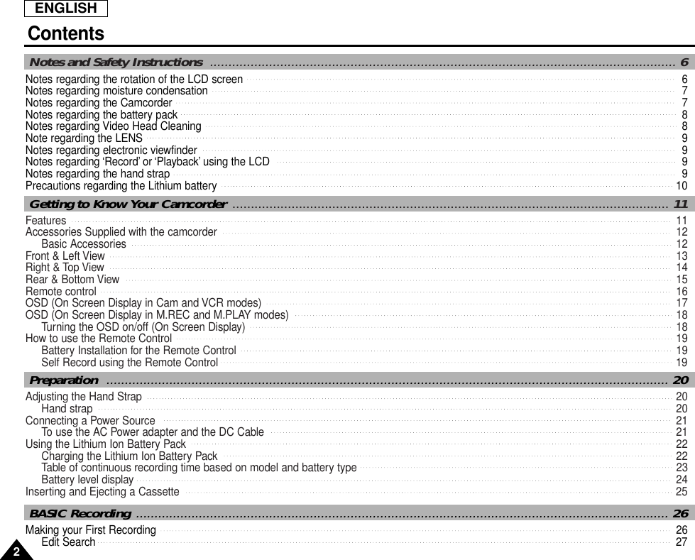 ENGLISHContents22Notes regarding the rotation of the LCD screen 6Notes regarding moisture condensation 7Notes regarding the Camcorder 7Notes regarding the battery pack 8Notes regarding Video Head Cleaning 8Note regarding the LENS  9Notes regarding electronic viewfinder  9Notes regarding ‘Record’ or ‘Playback’ using the LCD  9Notes regarding the hand strap  9Precautions regarding the Lithium battery  10Notes and Safety Instructions  .............................................................................................................................. 6Features  11Accessories Supplied with the camcorder  12Basic Accessories  12Front &amp; Left View  13Right &amp; Top View  14Rear &amp; Bottom View  15Remote control   16OSD (On Screen Display in Cam and VCR modes)  17OSD (On Screen Display in M.REC and M.PLAY modes)  18Turning the OSD on/off (On Screen Display)  18How to use the Remote Control   19Battery Installation for the Remote Control  19Self Record using the Remote Control  19Getting to Know Your Camcorder ......................................................................................................................11Adjusting the Hand Strap   20Hand strap  20Connecting a Power Source  21To use the AC Power adapter and the DC Cable   21Using the Lithium Ion Battery Pack   22Charging the Lithium Ion Battery Pack  22Table of continuous recording time based on model and battery type   23Battery level display  24Inserting and Ejecting a Cassette   25Preparation  ........................................................................................................................................................ 20Making your First Recording  26Edit Search   27BASIC Recording ................................................................................................................................................ 26