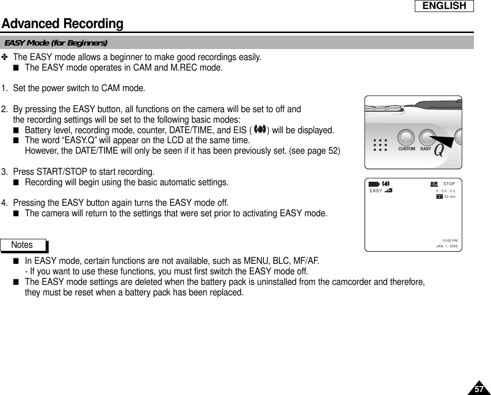 57ENGLISHAdvanced RecordingEASY Mode (for Beginners)✤The EASY mode allows a beginner to make good recordings easily.■The EASY mode operates in CAM and M.REC mode.1. Set the power switch to CAM mode.2. By pressing the EASY button, all functions on the camera will be set to off and the recording settings will be set to the following basic modes:■Battery level, recording mode, counter, DATE/TIME, and EIS ( ) will be displayed.■The word “EASY.Q” will appear on the LCD at the same time.However, the DATE/TIME will only be seen if it has been previously set. (see page 52)3. Press START/STOP to start recording.■Recording will begin using the basic automatic settings.4. Pressing the EASY button again turns the EASY mode off.■The camera will return to the settings that were set prior to activating EASY mode.Notes■In EASY mode, certain functions are not available, such as MENU, BLC, MF/AF.- If you want to use these functions, you must first switch the EASY mode off.■The EASY mode settings are deleted when the battery pack is uninstalled from the camcorder and therefore,they must be reset when a battery pack has been replaced.EASY        0 : 0 0 : 0 0 53 min       10:00 PMJAN. 1, 2002STOPCUSTOM EASY