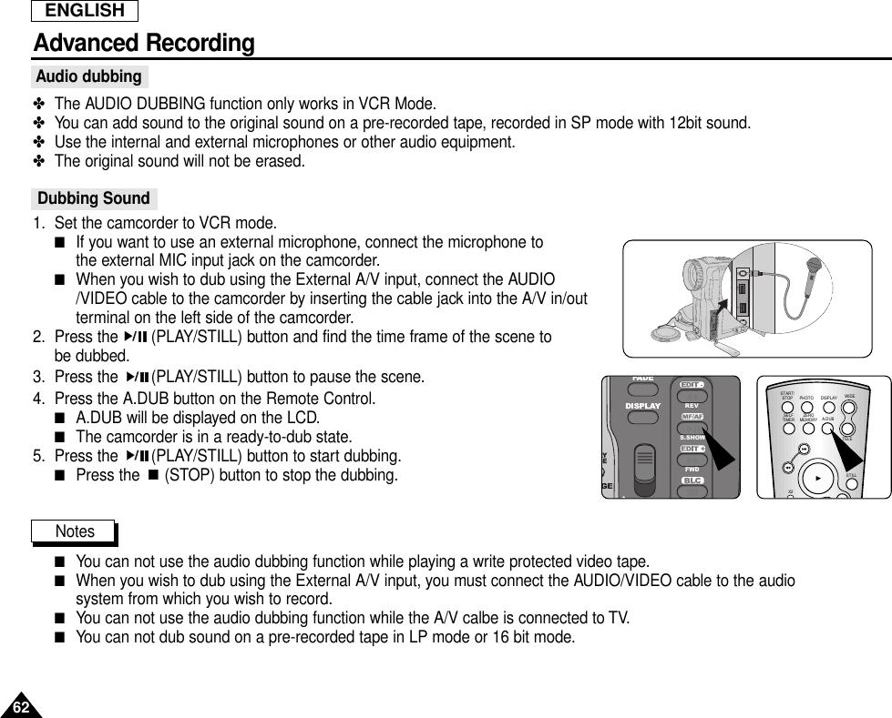 ENGLISHAdvanced RecordingAudio dubbing✤The AUDIO DUBBING function only works in VCR Mode.✤You can add sound to the original sound on a pre-recorded tape, recorded in SP mode with 12bit sound.✤Use the internal and external microphones or other audio equipment.✤The original sound will not be erased.Dubbing Sound1. Set the camcorder to VCR mode.■If you want to use an external microphone, connect the microphone tothe external MIC input jack on the camcorder.■When you wish to dub using the External A/V input, connect the AUDIO/VIDEO cable to the camcorder by inserting the cable jack into the A/V in/outterminal on the left side of the camcorder.2. Press the  (PLAY/STILL) button and find the time frame of the scene to be dubbed.3. Press the  (PLAY/STILL) button to pause the scene.4. Press the A.DUB button on the Remote Control.■A.DUB will be displayed on the LCD.■The camcorder is in a ready-to-dub state.5. Press the  (PLAY/STILL) button to start dubbing.■Press the  (STOP) button to stop the dubbing.Notes■You can not use the audio dubbing function while playing a write protected video tape.■When you wish to dub using the External A/V input, you must connect the AUDIO/VIDEO cable to the audiosystem from which you wish to record.■You can not use the audio dubbing function while the A/V calbe is connected to TV.■You can not dub sound on a pre-recorded tape in LP mode or 16 bit mode.62SAMSUNGSAMSUNGSAMSUNGSAMSUNGAV IN/OUT DY USB MICREVS.SHOWFWDSTART/STOPSELFTIMERX2A.DUBZEROMEMORYWIDETELESTILLPHOTO DISPLAY