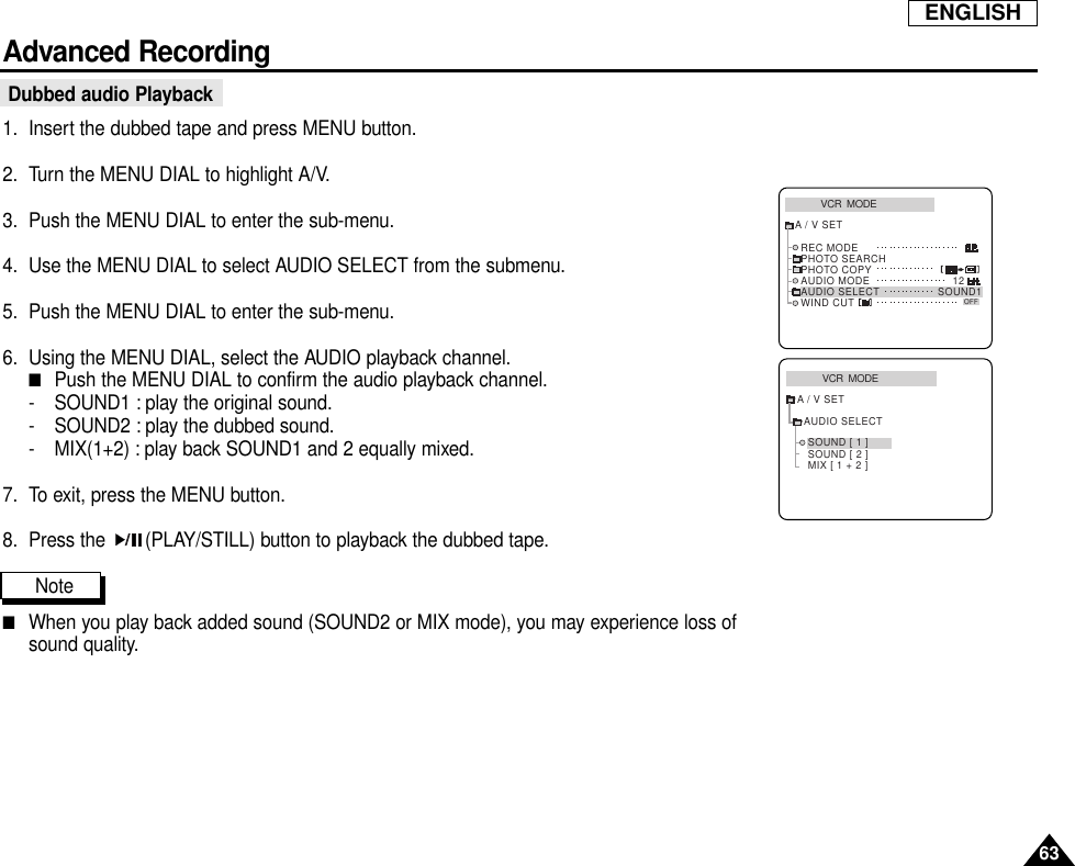 63ENGLISHAdvanced RecordingDubbed audio Playback1. Insert the dubbed tape and press MENU button.2. Turn the MENU DIAL to highlight A/V.3. Push the MENU DIAL to enter the sub-menu.4. Use the MENU DIAL to select AUDIO SELECT from the submenu.5. Push the MENU DIAL to enter the sub-menu.6. Using the MENU DIAL, select the AUDIO playback channel.■Push the MENU DIAL to confirm the audio playback channel.- SOUND1 : play the original sound.- SOUND2 : play the dubbed sound.- MIX(1+2) : play back SOUND1 and 2 equally mixed.7. To exit, press the MENU button.8. Press the  (PLAY/STILL) button to playback the dubbed tape.Note■When you play back added sound (SOUND2 or MIX mode), you may experience loss ofsound quality.VCR  MODEA / V SETAUDIO SELECTSOUND [ 1 ]SOUND [ 2 ]MIX [ 1 + 2 ]VCR  MODEREC MODEPHOTO SEARCHPHOTO COPYAUDIO MODE 12SOUND1AUDIO SELECTWIND CUTA / V SETOFF