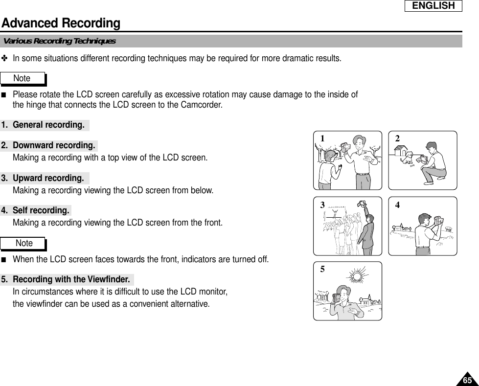 ENGLISH65Advanced RecordingVarious Recording Techniques✤In some situations different recording techniques may be required for more dramatic results.Note■Please rotate the LCD screen carefully as excessive rotation may cause damage to the inside ofthe hinge that connects the LCD screen to the Camcorder.1. General recording.2. Downward recording.Making a recording with a top view of the LCD screen.3. Upward recording.Making a recording viewing the LCD screen from below.4. Self recording.Making a recording viewing the LCD screen from the front.Note■When the LCD screen faces towards the front, indicators are turned off.5. Recording with the Viewfinder.In circumstances where it is difficult to use the LCD monitor, the viewfinder can be used as a convenient alternative.1 2354