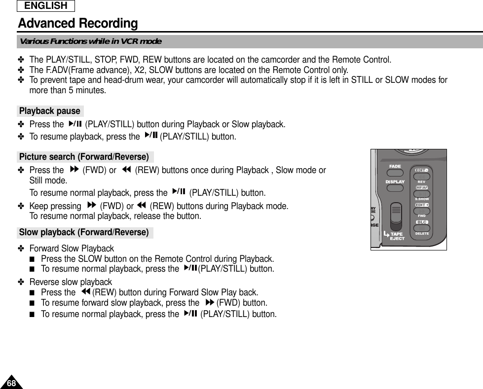 ENGLISH68Advanced RecordingVarious Functions while in VCR mode✤The PLAY/STILL, STOP, FWD, REW buttons are located on the camcorder and the Remote Control.✤The F.ADV(Frame advance), X2, SLOW buttons are located on the Remote Control only.✤To prevent tape and head-drum wear, your camcorder will automatically stop if it is left in STILL or SLOW modes formore than 5 minutes.Playback pause✤Press the  (PLAY/STILL) button during Playback or Slow playback.✤To resume playback, press the  (PLAY/STILL) button.Picture search (Forward/Reverse)✤Press the  (FWD) or  (REW) buttons once during Playback , Slow mode orStill mode.To resume normal playback, press the  (PLAY/STILL) button.✤Keep pressing  (FWD) or (REW) buttons during Playback mode.To resume normal playback, release the button.Slow playback (Forward/Reverse)✤Forward Slow Playback■Press the SLOW button on the Remote Control during Playback.■To resume normal playback, press the  (PLAY/STILL) button.✤Reverse slow playback■Press the  (REW) button during Forward Slow Play back.■To resume forward slow playback, press the  (FWD) button.■To resume normal playback, press the  (PLAY/STILL) button.REVS.SHOWFWDDELETE