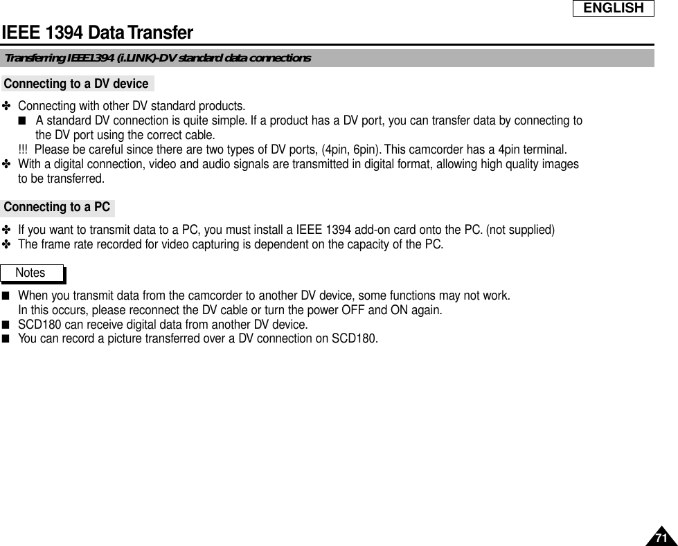 ENGLISH71IEEE 1394 Data TransferTransferring IEEE1394 (i.LINK)-DV standard data connectionsConnecting to a DV device✤  Connecting with other DV standard products.■A standard DV connection is quite simple. If a product has a DV port, you can transfer data by connecting to the DV port using the correct cable.!!! Please be careful since there are two types of DV ports, (4pin, 6pin). This camcorder has a 4pin terminal.✤  With a digital connection, video and audio signals are transmitted in digital format, allowing high quality images to be transferred.Connecting to a PC✤  If you want to transmit data to a PC, you must install a IEEE 1394 add-on card onto the PC. (not supplied)✤  The frame rate recorded for video capturing is dependent on the capacity of the PC.Notes■When you transmit data from the camcorder to another DV device, some functions may not work.In this occurs, please reconnect the DV cable or turn the power OFF and ON again.■SCD180 can receive digital data from another DV device.■You can record a picture transferred over a DV connection on SCD180.