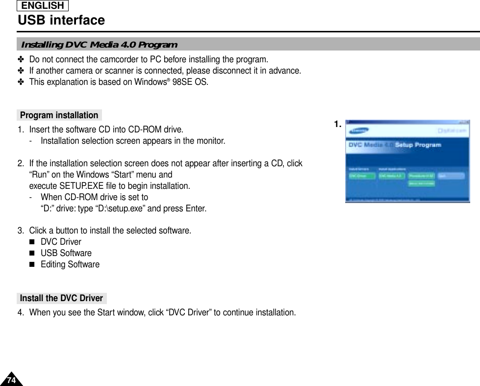 ENGLISH7474USB interfaceInstalling DVC Media 4.0 Program✤Do not connect the camcorder to PC before installing the program.✤If another camera or scanner is connected, please disconnect it in advance.✤This explanation is based on Windows®98SE OS.Program installation1. Insert the software CD into CD-ROM drive.- Installation selection screen appears in the monitor.2. If the installation selection screen does not appear after inserting a CD, click“Run” on the Windows “Start” menu and execute SETUP.EXE file to begin installation.- When CD-ROM drive is set to “D:” drive: type “D:\setup.exe” and press Enter.3. Click a button to install the selected software.■DVC Driver ■USB Software■Editing SoftwareInstall the DVC Driver 4. When you see the Start window, click “DVC Driver” to continue installation.1.