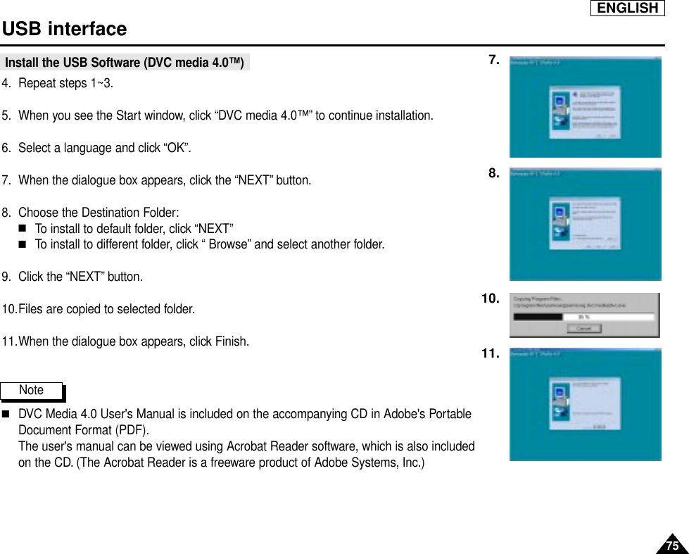 ENGLISH7575USB interfaceInstall the USB Software (DVC media 4.0™)4. Repeat steps 1~3.5. When you see the Start window, click “DVC media 4.0™” to continue installation.6. Select a language and click “OK”.7. When the dialogue box appears, click the “NEXT” button.8. Choose the Destination Folder:■To install to default folder, click “NEXT”■To install to different folder, click “ Browse” and select another folder.9. Click the “NEXT” button.10.Files are copied to selected folder.11.When the dialogue box appears, click Finish.Note   ■DVC Media 4.0 User&apos;s Manual is included on the accompanying CD in Adobe&apos;s PortableDocument Format (PDF).The user&apos;s manual can be viewed using Acrobat Reader software, which is also included on the CD. (The Acrobat Reader is a freeware product of Adobe Systems, Inc.)7.8.10.11.