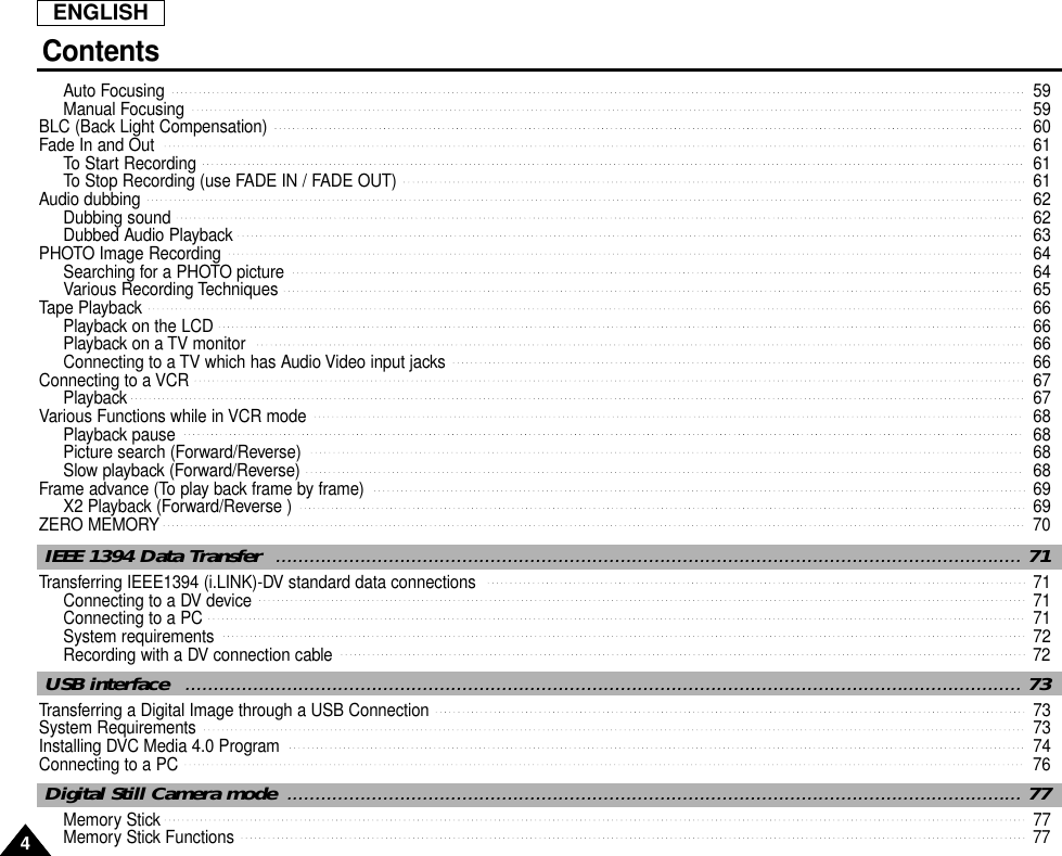ENGLISH44Auto Focusing  59Manual Focusing  59BLC (Back Light Compensation)  60Fade In and Out  61To Start Recording  61To Stop Recording (use FADE IN / FADE OUT)  61Audio dubbing   62Dubbing sound  62Dubbed Audio Playback  63PHOTO Image Recording  64Searching for a PHOTO picture  64Various Recording Techniques  65Tape Playback  66Playback on the LCD  66Playback on a TV monitor  66Connecting to a TV which has Audio Video input jacks  66Connecting to a VCR 67Playback  67Various Functions while in VCR mode  68Playback pause  68Picture search (Forward/Reverse)  68Slow playback (Forward/Reverse)  68Frame advance (To play back frame by frame)  69X2 Playback (Forward/Reverse )  69ZERO MEMORY   70Transferring IEEE1394 (i.LINK)-DV standard data connections  71Connecting to a DV device  71Connecting to a PC  71System requirements  72Recording with a DV connection cable   72IEEE 1394 Data Transfer  .................................................................................................................................... 71Transferring a Digital Image through a USB Connection  73System Requirements  73Installing DVC Media 4.0 Program 74Connecting to a PC  76USB interface  .................................................................................................................................................... 73Memory Stick   77Memory Stick Functions  77Digital Still Camera mode .................................................................................................................................. 77Contents