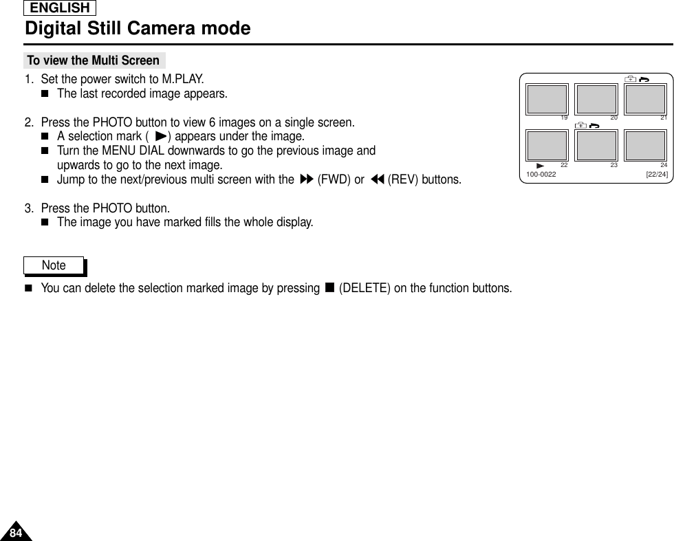 ENGLISH8484Digital Still Camera mode To view the Multi Screen1. Set the power switch to M.PLAY.■The last recorded image appears.2. Press the PHOTO button to view 6 images on a single screen.■A selection mark ( ) appears under the image.■Turn the MENU DIAL downwards to go the previous image and upwards to go to the next image.■Jump to the next/previous multi screen with the  (FWD) or  (REV) buttons.3. Press the PHOTO button.■The image you have marked fills the whole display.Note■You can delete the selection marked image by pressing  (DELETE) on the function buttons.19 20 2122 23 24[22/24]100-0022