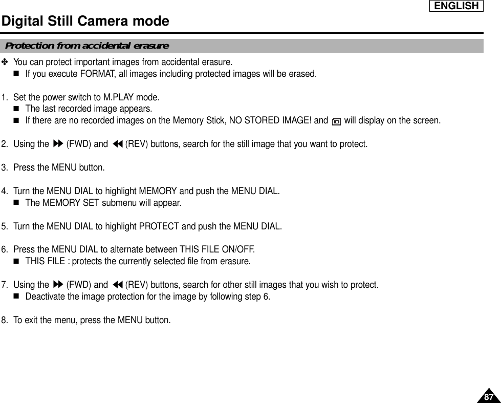 ENGLISH8787Digital Still Camera mode ✤  You can protect important images from accidental erasure.■If you execute FORMAT, all images including protected images will be erased.1. Set the power switch to M.PLAY mode.■The last recorded image appears.■If there are no recorded images on the Memory Stick, NO STORED IMAGE! and  will display on the screen.2. Using the  (FWD) and  (REV) buttons, search for the still image that you want to protect.3. Press the MENU button.4. Turn the MENU DIAL to highlight MEMORY and push the MENU DIAL.■The MEMORY SET submenu will appear.5. Turn the MENU DIAL to highlight PROTECT and push the MENU DIAL.6. Press the MENU DIAL to alternate between THIS FILE ON/OFF.■THIS FILE : protects the currently selected file from erasure.7. Using the  (FWD) and  (REV) buttons, search for other still images that you wish to protect.■Deactivate the image protection for the image by following step 6.8. To exit the menu, press the MENU button.Protection from accidental erasure