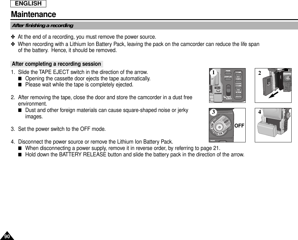 ENGLISH90MaintenanceAfter finishing a recording✤  At the end of a recording, you must remove the power source.✤  When recording with a Lithium Ion Battery Pack, leaving the pack on the camcorder can reduce the life spanof the battery. Hence, it should be removed.After completing a recording session1. Slide the TAPE EJECT switch in the direction of the arrow.■Opening the cassette door ejects the tape automatically.■Please wait while the tape is completely ejected.2. After removing the tape, close the door and store the camcorder in a dust freeenvironment.■Dust and other foreign materials can cause square-shaped noise or jerkyimages.3. Set the power switch to the OFF mode.4. Disconnect the power source or remove the Lithium Ion Battery Pack.■When disconnecting a power supply, remove it in reverse order, by referring to page 21.■Hold down the BATTERY RELEASE button and slide the battery pack in the direction of the arrow.REVS.SHOWFWDDELETEMEMMEM/P13 42OFF