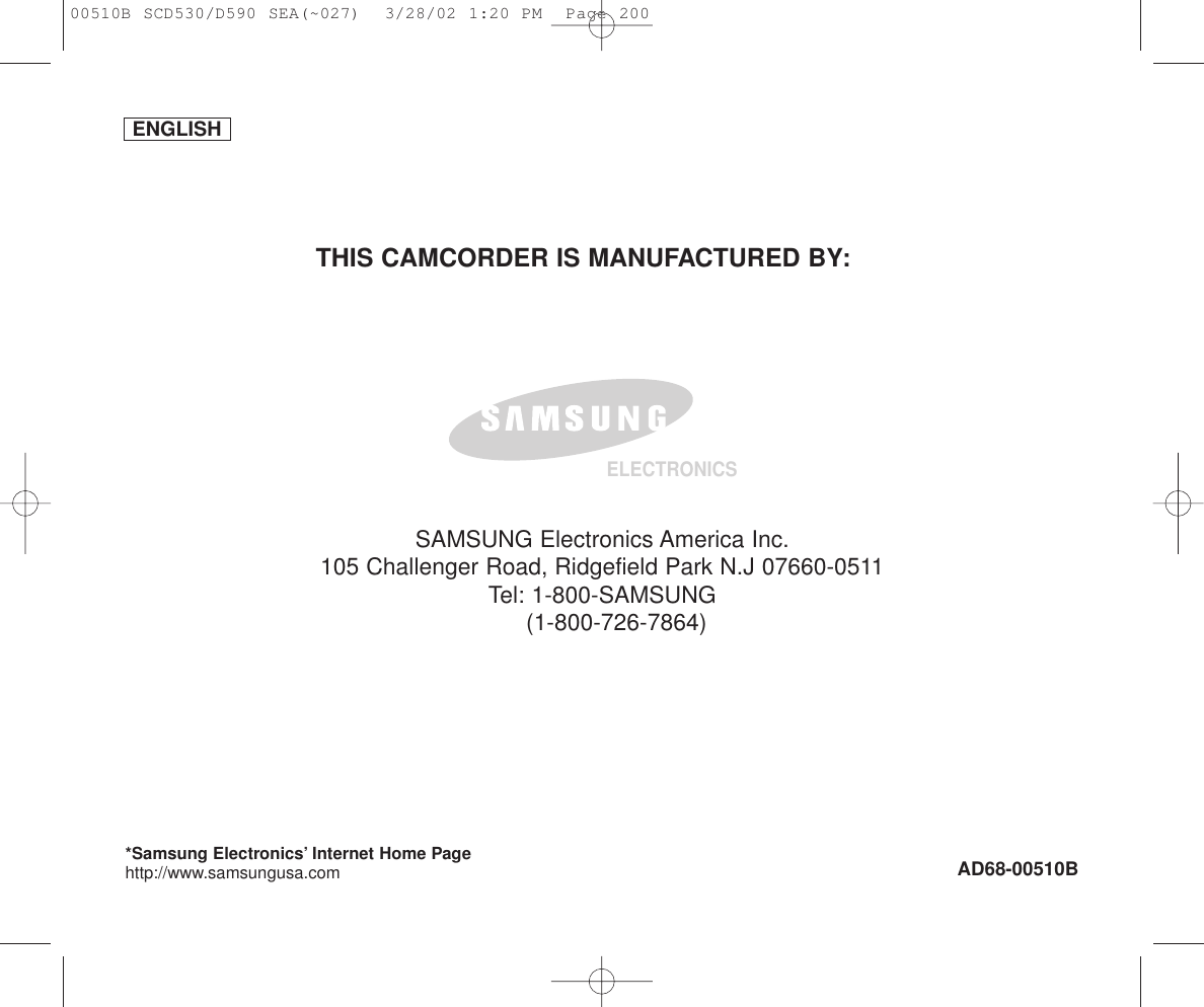 ENGLISHELECTRONICS*Samsung Electronics’ Internet Home Pagehttp://www.samsungusa.com AD68-00510BTHIS CAMCORDER IS MANUFACTURED BY:SAMSUNG Electronics America Inc.105 Challenger Road, Ridgefield Park N.J 07660-0511Tel: 1-800-SAMSUNG(1-800-726-7864)00510B SCD530/D590 SEA(~027)  3/28/02 1:20 PM  Page 200