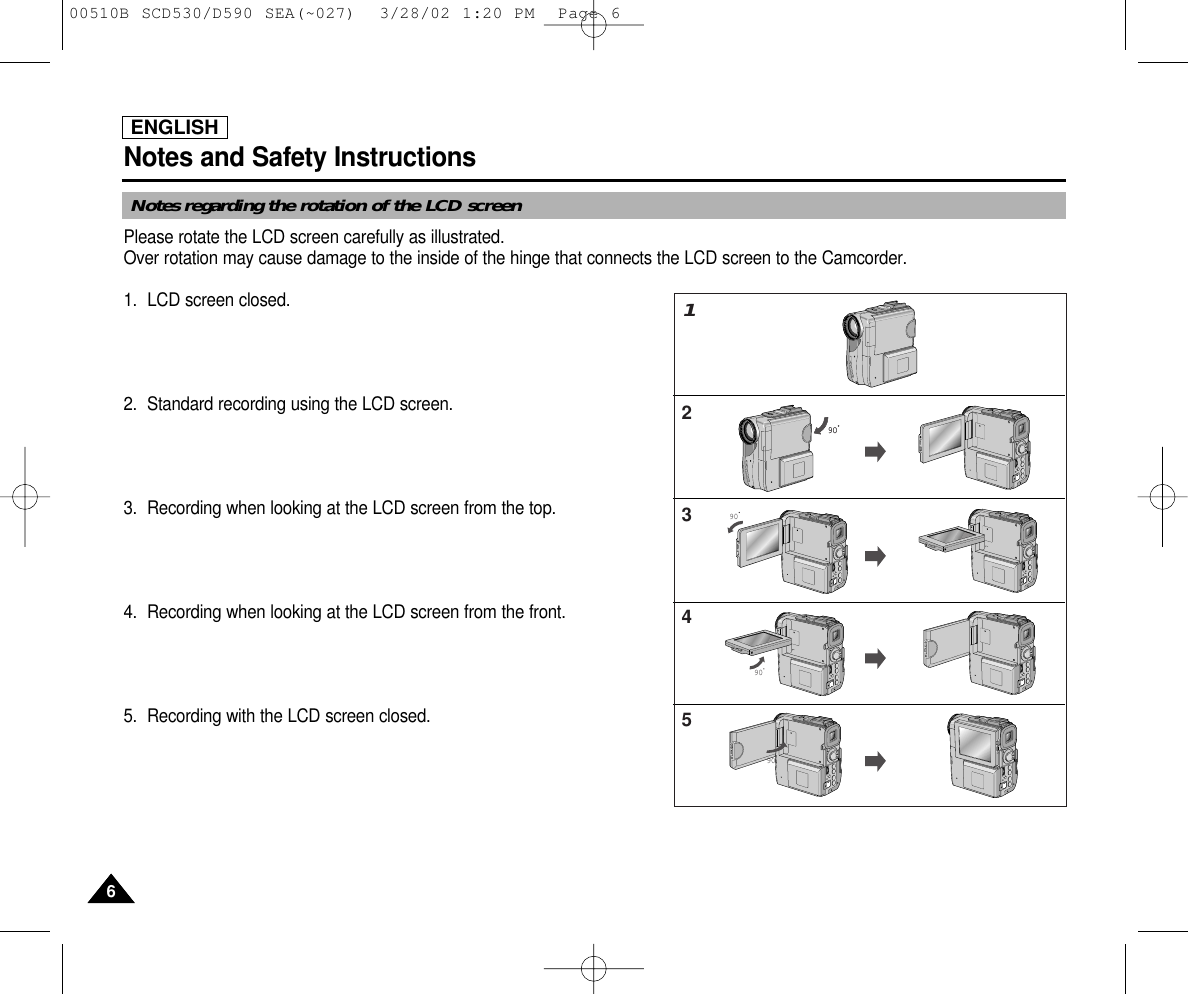 ENGLISHNotes and Safety Instructions66Notes regarding the rotation of the LCD screenPlease rotate the LCD screen carefully as illustrated. Over rotation may cause damage to the inside of the hinge that connects the LCD screen to the Camcorder.1. LCD screen closed.2. Standard recording using the LCD screen.3. Recording when looking at the LCD screen from the top.4. Recording when looking at the LCD screen from the front.5. Recording with the LCD screen closed.90909012345909000510B SCD530/D590 SEA(~027)  3/28/02 1:20 PM  Page 6