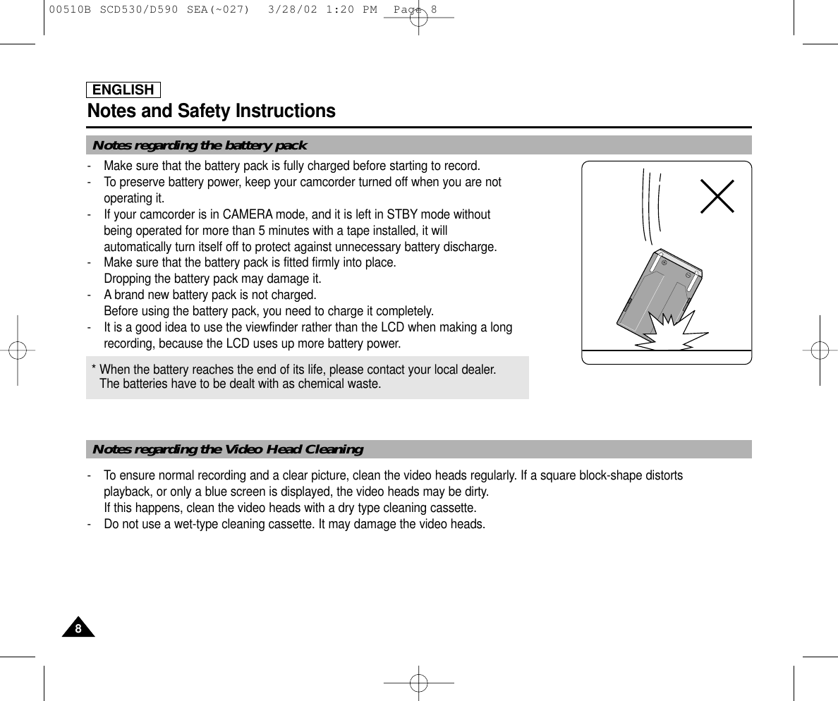 ENGLISHNotes and Safety Instructions88-  Make sure that the battery pack is fully charged before starting to record.-  To preserve battery power, keep your camcorder turned off when you are notoperating it.-  If your camcorder is in CAMERA mode, and it is left in STBY mode without being operated for more than 5 minutes with a tape installed, it will automatically turn itself off to protect against unnecessary battery discharge.-  Make sure that the battery pack is fitted firmly into place.Dropping the battery pack may damage it.- A brand new battery pack is not charged.Before using the battery pack, you need to charge it completely.- It is a good idea to use the viewfinder rather than the LCD when making a longrecording, because the LCD uses up more battery power.- To ensure normal recording and a clear picture, clean the video heads regularly. If a square block-shape distortsplayback, or only a blue screen is displayed, the video heads may be dirty. If this happens, clean the video heads with a dry type cleaning cassette.-  Do not use a wet-type cleaning cassette. It may damage the video heads.* When the battery reaches the end of its life, please contact your local dealer.The batteries have to be dealt with as chemical waste. Notes regarding the battery packNotes regarding the Video Head Cleaning00510B SCD530/D590 SEA(~027)  3/28/02 1:20 PM  Page 8