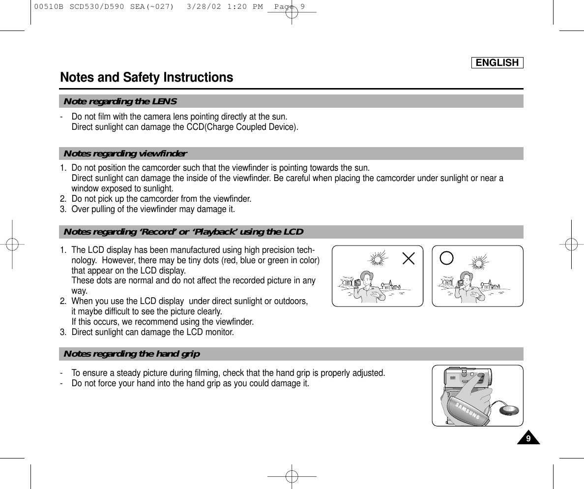 ENGLISH99Notes and Safety Instructions- Do not film with the camera lens pointing directly at the sun.Direct sunlight can damage the CCD(Charge Coupled Device).1. Do not position the camcorder such that the viewfinder is pointing towards the sun. Direct sunlight can damage the inside of the viewfinder. Be careful when placing the camcorder under sunlight or near awindow exposed to sunlight.2. Do not pick up the camcorder from the viewfinder.3. Over pulling of the viewfinder may damage it.1. The LCD display has been manufactured using high precision tech- nology.  However, there may be tiny dots (red, blue or green in color)that appear on the LCD display.These dots are normal and do not affect the recorded picture in anyway.2. When you use the LCD display  under direct sunlight or outdoors, it maybe difficult to see the picture clearly.  If this occurs, we recommend using the viewfinder.3. Direct sunlight can damage the LCD monitor.- To ensure a steady picture during filming, check that the hand grip is properly adjusted.- Do not force your hand into the hand grip as you could damage it.SAMSUNGSAMSUNGSAMSUNGSAMSUNGNote regarding the LENSNotes regarding viewfinderNotes regarding ‘Record’ or ‘Playback’ using the LCDNotes regarding the hand grip00510B SCD530/D590 SEA(~027)  3/28/02 1:20 PM  Page 9