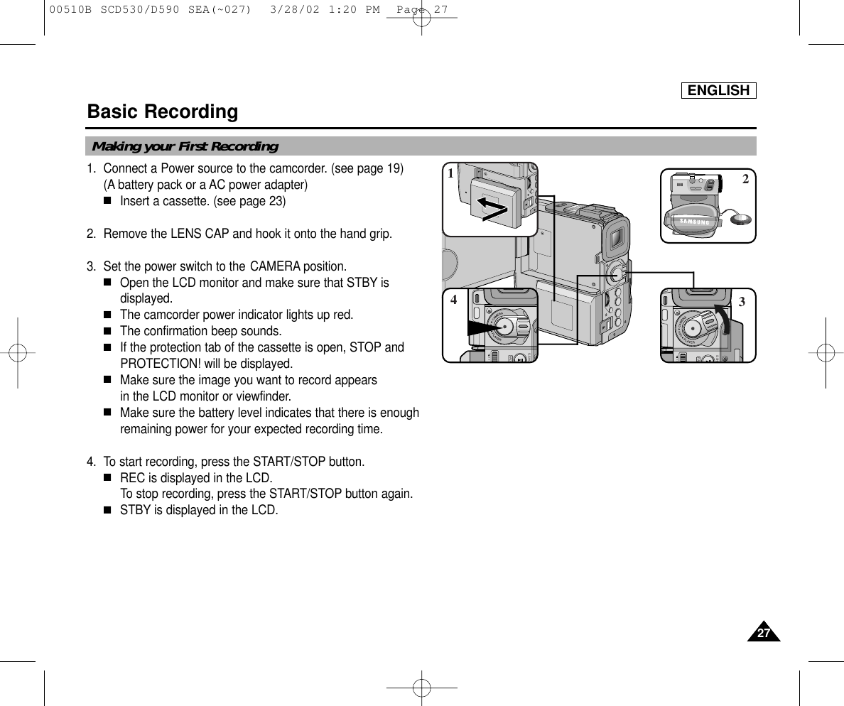 ENGLISH2727Basic Recording1. Connect a Power source to the camcorder. (see page 19)(A battery pack or a AC power adapter) ■Insert a cassette. (see page 23)2. Remove the LENS CAP and hook it onto the hand grip.3. Set the power switch to the CAMERA position.■Open the LCD monitor and make sure that STBY isdisplayed.  ■The camcorder power indicator lights up red.■The confirmation beep sounds.■If the protection tab of the cassette is open, STOP andPROTECTION! will be displayed.■Make sure the image you want to record appears in the LCD monitor or viewfinder.■Make sure the battery level indicates that there is enough remaining power for your expected recording time.4. To start recording, press the START/STOP button.■REC is displayed in the LCD.To stop recording, press the START/STOP button again.■STBY is displayed in the LCD.FADS.SHOSAMSUNGSAMSUNGSAMSUNGSAMSUNGS.SHFAD4321Making your First Recording00510B SCD530/D590 SEA(~027)  3/28/02 1:20 PM  Page 27