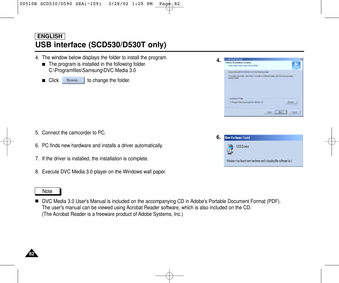 ENGLISH8282USB interface (SCD530/D530T only)4. The window below displays the folder to install the program.■The program is installed in the following folder. C:\Programfiles\Samsung\DVC Media 3.0■Click                    to change the folder.5.  Connect the camcorder to PC.6.  PC finds new hardware and installs a driver automatically.7.  If the driver is installed, the installation is complete.8. Execute DVC Media 3.0 player on the Windows wall paper.Note   ■DVC Media 3.0 User&apos;s Manual is included on the accompanying CD in Adobe&apos;s Portable Document Format (PDF). The user&apos;s manual can be viewed using Acrobat Reader software, which is also included on the CD. (The Acrobat Reader is a freeware product of Adobe Systems, Inc.)4.6.00510B SCD530/D590 SEA(~109)  3/28/02 1:29 PM  Page 82