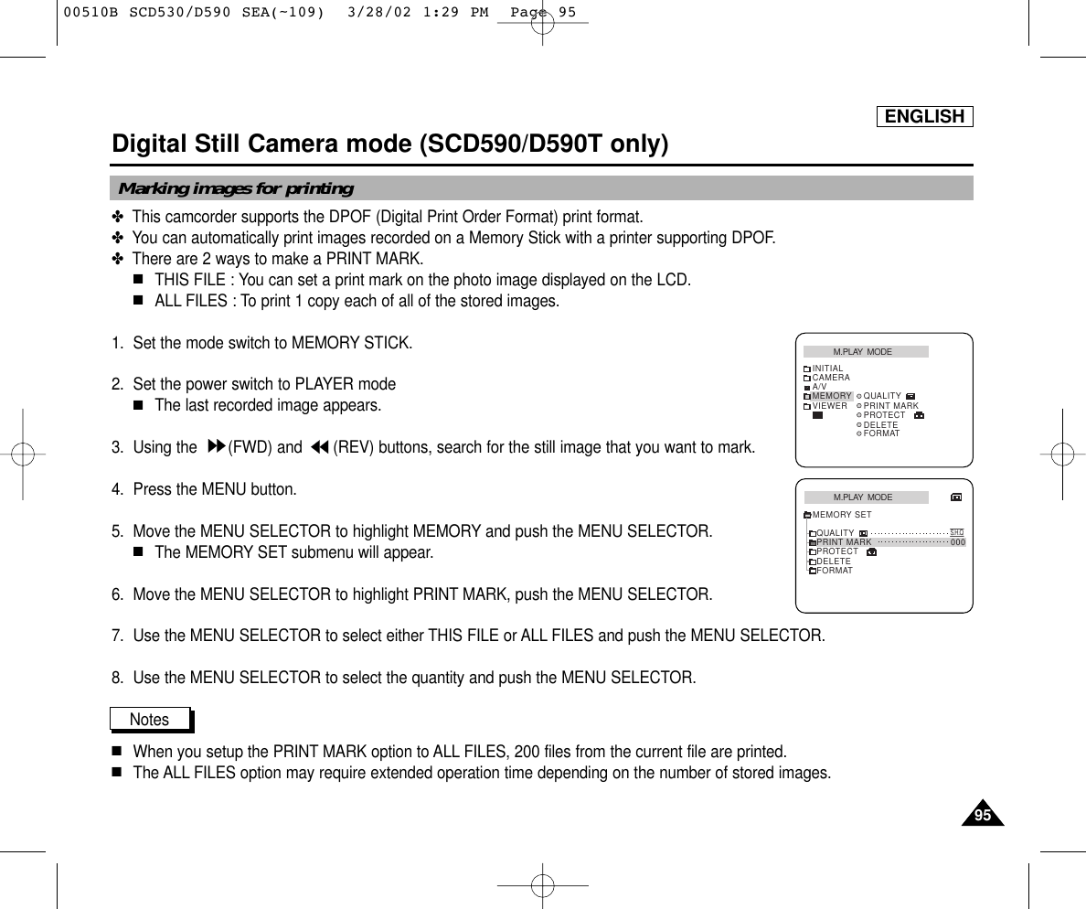 ENGLISH9595Digital Still Camera mode (SCD590/D590T only)✤  This camcorder supports the DPOF (Digital Print Order Format) print format.✤  You can automatically print images recorded on a Memory Stick with a printer supporting DPOF.✤  There are 2 ways to make a PRINT MARK.■THIS FILE : You can set a print mark on the photo image displayed on the LCD.■ALL FILES : To print 1 copy each of all of the stored images. 1. Set the mode switch to MEMORY STICK.2. Set the power switch to PLAYER mode■The last recorded image appears.3. Using the  (FWD) and  (REV) buttons, search for the still image that you want to mark.4. Press the MENU button.5. Move the MENU SELECTOR to highlight MEMORY and push the MENU SELECTOR.■The MEMORY SET submenu will appear. 6. Move the MENU SELECTOR to highlight PRINT MARK, push the MENU SELECTOR.7. Use the MENU SELECTOR to select either THIS FILE or ALL FILES and push the MENU SELECTOR.8. Use the MENU SELECTOR to select the quantity and push the MENU SELECTOR.Notes■When you setup the PRINT MARK option to ALL FILES, 200 files from the current file are printed. ■The ALL FILES option may require extended operation time depending on the number of stored images. Marking images for printingM.PLAY  MODEINITIALDELETEFORMATQUALITYPRINT MARKPROTECTCAMERAA/VMEMORYVIEWERM.PLAY  MODEDELETEFORMATQUALITYS.H.QPRINT MARK 000PROTECTMEMORY SET00510B SCD530/D590 SEA(~109)  3/28/02 1:29 PM  Page 95