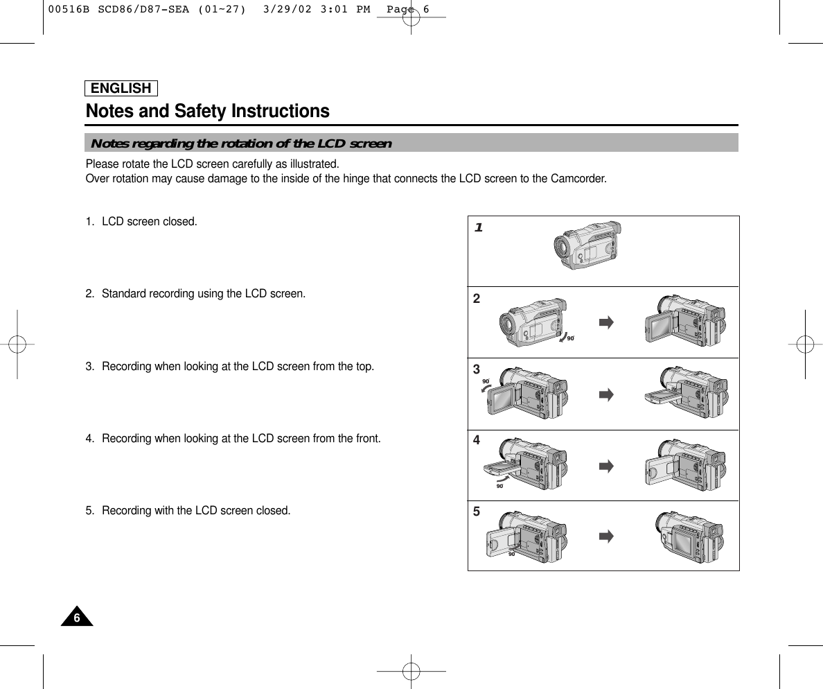 ENGLISHNotes and Safety Instructions66Notes regarding the rotation of the LCD screenPlease rotate the LCD screen carefully as illustrated. Over rotation may cause damage to the inside of the hinge that connects the LCD screen to the Camcorder.1. LCD screen closed.2. Standard recording using the LCD screen.3. Recording when looking at the LCD screen from the top.4. Recording when looking at the LCD screen from the front.5. Recording with the LCD screen closed.909090123459000516B SCD86/D87-SEA (01~27)  3/29/02 3:01 PM  Page 6