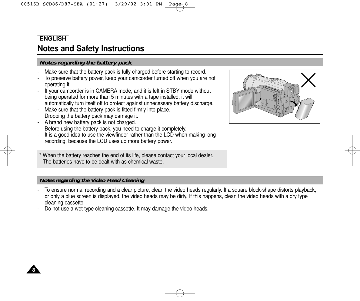 ENGLISHNotes and Safety Instructions88Notes regarding the battery packNotes regarding the Video Head Cleaning-  Make sure that the battery pack is fully charged before starting to record.-  To preserve battery power, keep your camcorder turned off when you are notoperating it.-  If your camcorder is in CAMERA mode, and it is left in STBY mode without being operated for more than 5 minutes with a tape installed, it will automatically turn itself off to protect against unnecessary battery discharge.-  Make sure that the battery pack is fitted firmly into place.Dropping the battery pack may damage it.- A brand new battery pack is not charged.Before using the battery pack, you need to charge it completely.- It is a good idea to use the viewfinder rather than the LCD when making longrecording, because the LCD uses up more battery power.- To ensure normal recording and a clear picture, clean the video heads regularly. If a square block-shape distorts playback, or only a blue screen is displayed, the video heads may be dirty. If this happens, clean the video heads with a dry typecleaning cassette.-  Do not use a wet-type cleaning cassette. It may damage the video heads.* When the battery reaches the end of its life, please contact your local dealer.The batteries have to be dealt with as chemical waste. 00516B SCD86/D87-SEA (01~27)  3/29/02 3:01 PM  Page 8