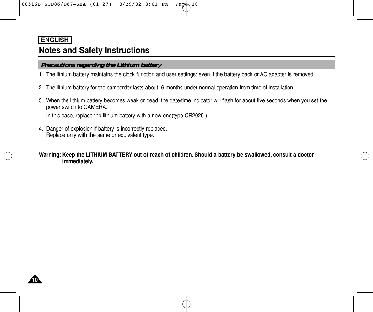 ENGLISHNotes and Safety Instructions1010Precautions regarding the Lithium battery1. The lithium battery maintains the clock function and user settings; even if the battery pack or AC adapter is removed.2. The lithium battery for the camcorder lasts about  6 months under normal operation from time of installation.3. When the lithium battery becomes weak or dead, the date/time indicator will flash for about five seconds when you set thepower switch to CAMERA. In this case, replace the lithium battery with a new one(type CR2025 ).4. Danger of explosion if battery is incorrectly replaced.Replace only with the same or equivalent type.Warning: Keep the LITHIUM BATTERY out of reach of children. Should a battery be swallowed, consult a doctorimmediately.00516B SCD86/D87-SEA (01~27)  3/29/02 3:01 PM  Page 10