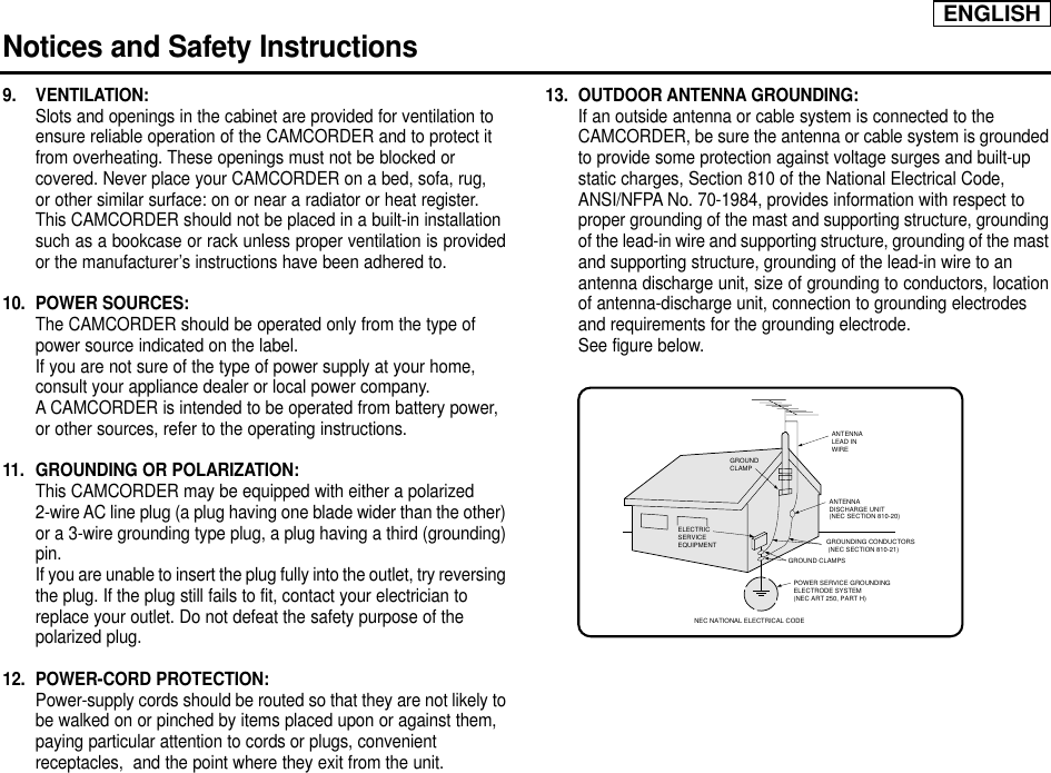 ENGLISHNotices and Safety Instructions9. VENTILATION: Slots and openings in the cabinet are provided for ventilation to ensure reliable operation of the CAMCORDER and to protect it from overheating. These openings must not be blocked or covered. Never place your CAMCORDER on a bed, sofa, rug, or other similar surface: on or near a radiator or heat register. This CAMCORDER should not be placed in a built-in installation such as a bookcase or rack unless proper ventilation is providedor the manufacturer’s instructions have been adhered to.10. POWER SOURCES: The CAMCORDER should be operated only from the type of power source indicated on the label.If you are not sure of the type of power supply at your home, consult your appliance dealer or local power company. A CAMCORDER is intended to be operated from battery power, or other sources, refer to the operating instructions.11.  GROUNDING OR POLARIZATION: This CAMCORDER may be equipped with either a polarized 2-wire AC line plug (a plug having one blade wider than the other)or a 3-wire grounding type plug, a plug having a third (grounding)pin.If you are unable to insert the plug fully into the outlet, try reversingthe plug. If the plug still fails to fit, contact your electrician to replace your outlet. Do not defeat the safety purpose of the polarized plug.12. POWER-CORD PROTECTION: Power-supply cords should be routed so that they are not likely tobe walked on or pinched by items placed upon or against them, paying particular attention to cords or plugs, convenient receptacles,  and the point where they exit from the unit. 13. OUTDOOR ANTENNA GROUNDING: If an outside antenna or cable system is connected to the CAMCORDER, be sure the antenna or cable system is groundedto provide some protection against voltage surges and built-up static charges, Section 810 of the National Electrical Code, ANSI/NFPA No. 70-1984, provides information with respect to proper grounding of the mast and supporting structure, groundingof the lead-in wire and supporting structure, grounding of the mastand supporting structure, grounding of the lead-in wire to an antenna discharge unit, size of grounding to conductors, locationof antenna-discharge unit, connection to grounding electrodes and requirements for the grounding electrode.See figure below.GROUNDING CONDUCTORS (NEC SECTION 810-21)GROUND CLAMPSPOWER SERVICE GROUNDINGELECTRODE SYSTEM(NEC ART 250, PART H)NEC NATIONAL ELECTRICAL CODEELECTRICSERVICEEQUIPMENTGROUNDCLAMPANTENNALEAD INWIREANTENNADISCHARGE UNIT(NEC SECTION 810-20)