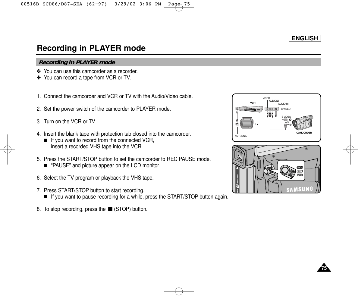 ENGLISHRecording in PLAYER mode7575✤You can use this camcorder as a recorder.✤You can record a tape from VCR or TV.1. Connect the camcorder and VCR or TV with the Audio/Video cable.2. Set the power switch of the camcorder to PLAYER mode.3. Turn on the VCR or TV.4. Insert the blank tape with protection tab closed into the camcorder.■If you want to record from the connected VCR, insert a recorded VHS tape into the VCR.5. Press the START/STOP button to set the camcorder to REC PAUSE mode.■“PAUSE” and picture appear on the LCD monitor.6. Select the TV program or playback the VHS tape.7. Press START/STOP button to start recording.■If you want to pause recording for a while, press the START/STOP button again.8. To stop recording, press the  (STOP) button.Recording in PLAYER modeANTENNAS-VIDEOS-VIDEOA/VTVVCRCAMCORDERVIDEOAUDIO(L)AUDIO(R)OFFPLAYERCAMERA00516B SCD86/D87-SEA (62~97)  3/29/02 3:06 PM  Page 75
