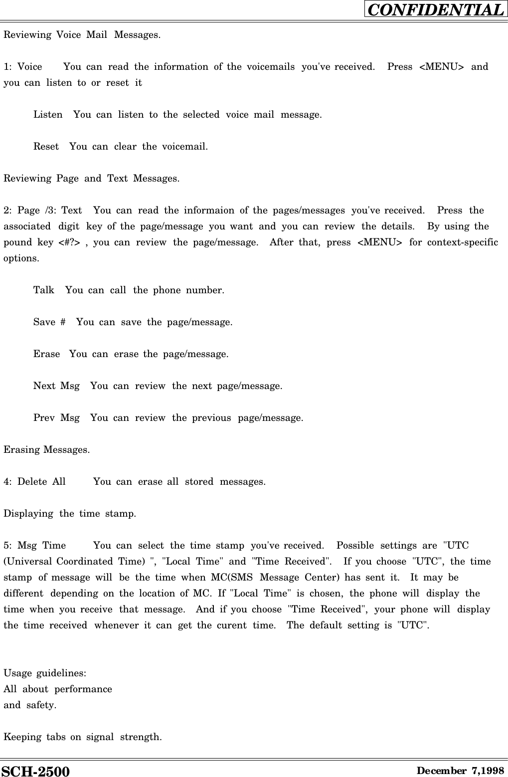 SCH-2500CONFIDENTIALDecember7,1998Reviewing Voice Mail Messages.1: Voice You can read the information of the voicemails you&apos;ve received. Press &lt;MENU&gt; andyou can listen to or reset itListen You can listen to the selected voice mail message.Reset You can clear the voicemail.Reviewing Page and Text Messages.2: Page /3: Text You can read the informaion of the pages/messages you&apos;ve received. Press theassociated digit key of the page/message you want and you can review the details. By using thepound key &lt;#?&gt; , you can review the page/message. After that, press &lt;MENU&gt; for context-specificoptions.Talk You can call the phone number.Save #You can save the page/message.Erase You can erase the page/message.Next Msg You can review the next page/message.Prev Msg You can review the previous page/message.Erasing Messages.4: Delete All You can erase all stored messages.Displaying the time stamp.5: Msg Time You can select the time stamp you&apos;ve received. Possible settings are &quot;UTC(Universal Coordinated Time) &quot;, &quot;Local Time&quot; and &quot;Time Received&quot;. If you choose &quot;UTC&quot;, the timestamp of message will be the time when MC(SMS Message Center) has sent it. It may bedifferent depending on the location of MC. If &quot;Local Time&quot; is chosen, the phone will display thetime when you receive that message. And if you choose &quot;Time Received&quot;, your phone will displaythe time received whenever it can get the curent time. The default setting is &quot;UTC&quot;.Usage guidelines:All about performanceand safety.Keeping tabs on signal strength.