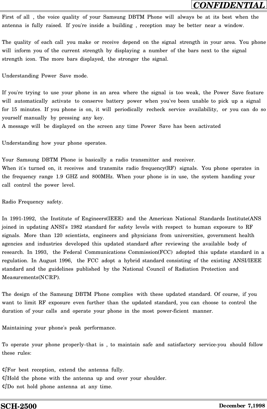 SCH-2500CONFIDENTIALDecember7,1998First of all ,the voice quality of your Samsung DBTM Phone will always be at its best when theantenna is fully raised. If you&apos;re inside abuilding ,reception may be better near awindow.The quality of each call you make or receive depend on the signal strength in your area. You phonewill inform you of the current strength by displaying anumber of the bars next to the signalstrength icon. The more bars displayed, the stronger the signal.Understanding Power Save mode.If you&apos;re trying to use your phone in an area where the signal is too weak, the Power Save featurewill automatically activate to conserve battery power when you&apos;ve been unable to pick up asignalfor 15 minutes. If you phone is on, it will periodically recheck service availability, or you can do soyourself manually by pressing any key.Amessage will be displayed on the screen any time Power Save has been activatedUnderstanding how your phone operates.Your Samsung DBTM Phone is basically aradio transmitter and receiver.When it&apos;s turned on, it receives and transmits radio frequency(RF) signals. You phone operates inthe frequency range 1.9 GHZ and 800MHz. When your phone is in use, the system handing yourcall control the power level.Radio Frequency safety.In 1991-1992, the Institute of Engineers(IEEE) and the American National Standards Institute(ANSjoined in updating ANSI&apos;s 1982 standard for safety levels with respect to human exposure to RFsignals. More than 120 scientists, engineers and physicians from universities, government healthagencies and industries developed this updated standard after reviewing the available body ofresearch. In 1993, the Federal Communications Commission(FCC) adopted this update standard in aregulation. In August 1996, the FCC adopt ahybrid standard consisting of the existing ANSI/IEEEstandard and the guidelines published by the National Council of Radiation Protection andMeasurements(NCRP).The design of the Samsung DBTM Phone complies with these updated standard. Of course, if youwant to limit RF exposure even further than the updated standard, you can choose to control theduration of your calls and operate your phone in the most power-ficient manner.Maintaining your phone&apos;s peak performance.To operate your phone properly-that is ,to maintain safe and satisfactory service-you should followthese rules:¢ºFor best reception, extend the antenna fully.¢ºHold the phone with the antenna up and over your shoulder.¢ºDo not hold phone antenna at any time.
