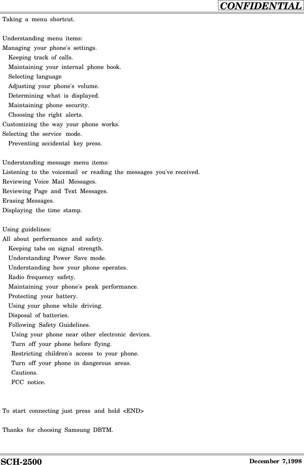SCH-2500CONFIDENTIALDecember7,1998Taking amenu shortcut.Understanding menu items:Managing your phone&apos;s settings.Keeping track of calls.Maintaining your internal phone book.Selecting languageAdjusting your phone&apos;s volume.Determining what is displayed.Maintaining phone security.Choosing the right alerts.Customizing the way your phone works.Selecting the service mode.Preventing accidental key press.Understanding message menu items:Listening to the voicemail or reading the messages you&apos;ve received.Reviewing Voice Mail Messages.Reviewing Page and Text Messages.Erasing Messages.Displaying the time stamp.Using guidelines:All about performance and safety.Keeping tabs on signal strength.Understanding Power Save mode.Understanding how your phone operates.Radio frequency safety.Maintaining your phone&apos;s peak performance.Protecting your battery.Using your phone while driving.Disposal of batteries.Following Safety Guidelines.Using your phone near other electronic devices.Turn off your phone before flying.Restricting children&apos;s access to your phone.Turn off your phone in dangerous areas.Cautions.FCC notice.To start connecting just press and hold &lt;END&gt;Thanks for choosing Samsung DBTM.