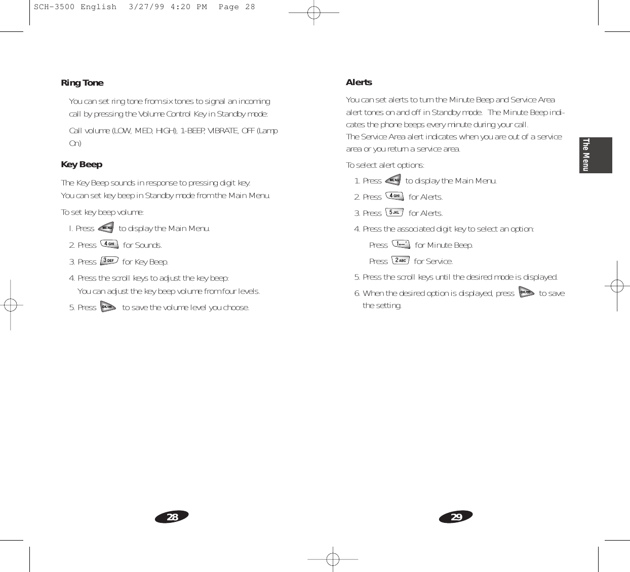 29The Menu28AlertsYou can set alerts to turn the Minute Beep and Service Areaalert tones on and off in Standby mode.  The Minute Beep indi-cates the phone beeps every minute during your call.The Service Area alert indicates when you are out of a servicearea or you return a service area.To select alert options:1. Press  to display the Main Menu.2. Press  for Alerts.3. Press  for Alerts.4. Press the associated digit key to select an option:• Press  for Minute Beep.• Press  for Service.5. Press the scroll keys until the desired mode is displayed.6. When the desired option is displayed, press  to savethe setting.ABC&apos;.JKLGHIRing ToneYou can set ring tone from six tones to signal an incomingcall by pressing the Volume Control Key in Standby mode:Call volume (LOW, MED, HIGH), 1-BEEP, VIBRATE, OFF (LampOn)Key BeepThe Key Beep sounds in response to pressing digit key.You can set key beep in Standby mode from the Main Menu.To set key beep volume:l. Press  to display the Main Menu.2. Press  for Sounds.3. Press  for Key Beep.4. Press the scroll keys to adjust the key beep: You can adjust the key beep volume from four levels.5. Press  to save the volume level you choose.DEFGHISCH-3500 English  3/27/99 4:20 PM  Page 28