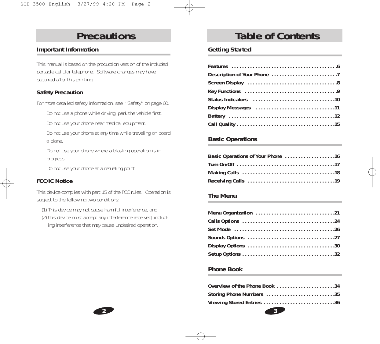 3Introduction2Introduction Table of ContentsPrecautionsGetting StartedFeatures  . . . . . . . . . . . . . . . . . . . . . . . . . . . . . . . . . . . . . . . .6Description of Your Phone  . . . . . . . . . . . . . . . . . . . . . . . . .7Screen Display   . . . . . . . . . . . . . . . . . . . . . . . . . . . . . . . . . .8Key Functions   . . . . . . . . . . . . . . . . . . . . . . . . . . . . . . . . . . .9Status Indicators   . . . . . . . . . . . . . . . . . . . . . . . . . . . . . . .10Display Messages   . . . . . . . . . . . . . . . . . . . . . . . . . . . . . .11Battery   . . . . . . . . . . . . . . . . . . . . . . . . . . . . . . . . . . . . . . . .12Call Quality . . . . . . . . . . . . . . . . . . . . . . . . . . . . . . . . . . . . .15Basic Operations Basic Operations of Your Phone  . . . . . . . . . . . . . . . . . . .16Turn On/Off  . . . . . . . . . . . . . . . . . . . . . . . . . . . . . . . . . . . . .17Making Calls  . . . . . . . . . . . . . . . . . . . . . . . . . . . . . . . . . . .18Receiving Calls  . . . . . . . . . . . . . . . . . . . . . . . . . . . . . . . . .19The MenuMenu Organization  . . . . . . . . . . . . . . . . . . . . . . . . . . . . . .21Calls Options  . . . . . . . . . . . . . . . . . . . . . . . . . . . . . . . . . . .24Set Mode  . . . . . . . . . . . . . . . . . . . . . . . . . . . . . . . . . . . . . .26Sounds Options  . . . . . . . . . . . . . . . . . . . . . . . . . . . . . . . . .27Display Options  . . . . . . . . . . . . . . . . . . . . . . . . . . . . . . . . .30Setup Options . . . . . . . . . . . . . . . . . . . . . . . . . . . . . . . . . . .32Phone Book Overview of the Phone Book  . . . . . . . . . . . . . . . . . . . . . .34Storing Phone Numbers  . . . . . . . . . . . . . . . . . . . . . . . . . .35Viewing Stored Entries . . . . . . . . . . . . . . . . . . . . . . . . . . .36Important InformationThis manual is based on the production version of the includedportable cellular telephone.  Software changes may haveoccurred after this printing.Safety PrecautionFor more detailed safety information, see  “Safety” on page 60.• Do not use a phone while driving; park the vehicle first.• Do not use your phone near medical equipment.• Do not use your phone at any time while traveling on boarda plane.• Do not use your phone where a blasting operation is inprogress.• Do not use your phone at a refueling point.FCC/IC NoticeThis device complies with part 15 of the FCC rules.  Operation issubject to the following two conditions:(1) This device may not cause harmful interference, and (2) this device must accept any interference received, includ-ing interference that may cause undesired operation.SCH-3500 English  3/27/99 4:20 PM  Page 2