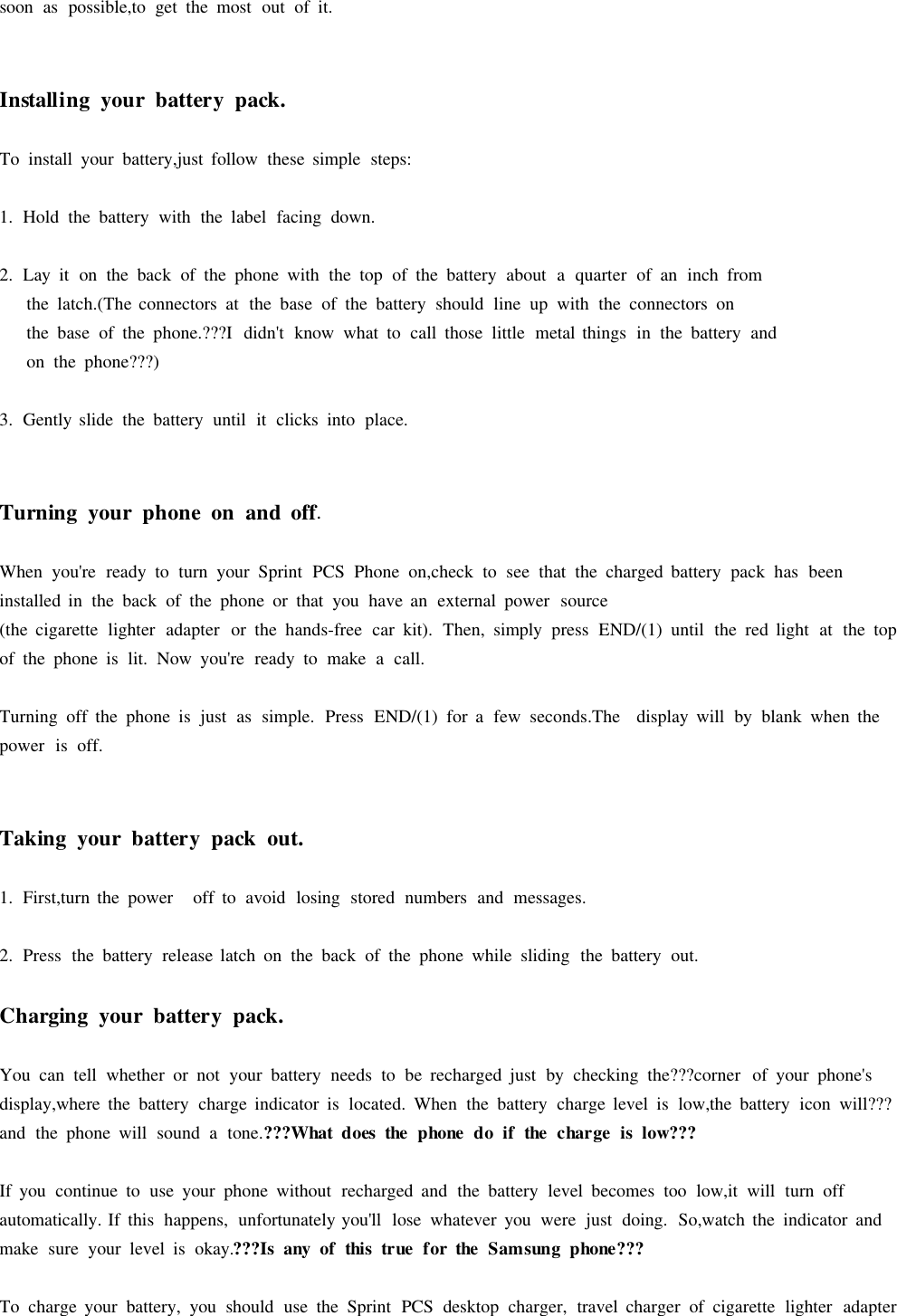 soon as possible,to get the most out of it.Installing yourbatterypack.To install your battery,just follow these simple steps:1. Hold the battery with the label facing down.2. Lay it on the back of the phone with the top of the battery about aquarter of an inch fromthe latch.(The connectors at the base of the battery should line up with the connectors onthe base of the phone.???I didn&apos;t know what to call those little metal things in the battery andon the phone???)3. Gently slide the battery until it clicks into place.Turning yourphoneonand off.When you&apos;re ready to turn your Sprint PCS Phone on,check to see that the charged battery pack has beeninstalled in the back of the phone or that you have an external power source(the cigarette lighter adapter or the hands-free car kit). Then, simply press END/(1) until the red light at the topof the phone is lit. Now you&apos;re ready to make acall.Turning off the phone is just as simple. Press END/(1) for afew seconds.The display will by blank when thepower is off.Taking yourbatterypackout.1. First,turn the power off to avoid losing stored numbers and messages.2. Press the battery release latch on the back of the phone while sliding the battery out.Charging yourbatterypack.You can tell whether or not your battery needs to be recharged just by checking the???corner of your phone&apos;sdisplay,where the battery charge indicator is located. When the battery charge level is low,the battery icon will???and the phone will sound atone.???Whatdoesthephonedoif the chargeislow???If you continue to use your phone without recharged and the battery level becomes too low,it will turn offautomatically. If this happens, unfortunately you&apos;ll lose whatever you were just doing. So,watch the indicator andmake sure your level is okay.???Is anyof thistruefortheSamsungphone???To charge your battery, you should use the Sprint PCS desktop charger, travel charger of cigarette lighter adapter