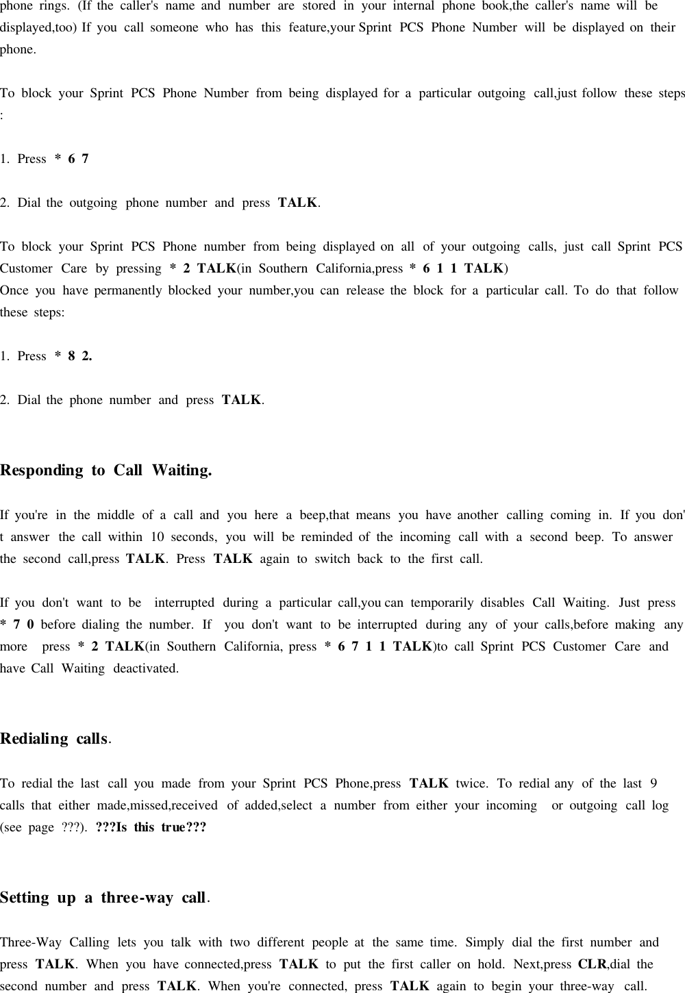 phone rings. (If the caller&apos;s name and number are stored in your internal phone book,the caller&apos;s name will bedisplayed,too) If you call someone who has this feature,your Sprint PCS Phone Number will be displayed on theirphone.To block your Sprint PCS Phone Number from being displayed for aparticular outgoing call,just follow these steps:1. Press *672. Dial the outgoing phone number and press TALK.To block your Sprint PCS Phone number from being displayed on all of your outgoing calls, just call Sprint PCSCustomer Care by pressing *2TALK(in Southern California,press *611TALK)Once you have permanently blocked your number,you can release the block for aparticular call. To do that followthese steps:1. Press * 8 2.2. Dial the phone number and press TALK.RespondingtoCall Waiting.If you&apos;re in the middle of acall and you here abeep,that means you have another calling coming in. If you don&apos;tanswer the call within 10 seconds, you will be reminded of the incoming call with asecond beep. To answerthe second call,press TALK.Press TALKagain to switch back to the first call.If you don&apos;t want to be interrupted during aparticular call,you can temporarily disables Call Waiting. Just press*70before dialing the number. If you don&apos;t want to be interrupted during any of your calls,before making anymore press *2TALK(in Southern California, press *6711TALK)to call Sprint PCS Customer Care andhave Call Waiting deactivated.Redialingcalls.To redial the last call you made from your Sprint PCS Phone,press TALKtwice. To redial any of the last 9calls that either made,missed,received of added,select anumber from either your incoming or outgoing call log(see page ???). ???Is thistrue???Settingup athree-way call.Three-Way Calling lets you talk with two different people at the same time. Simply dial the first number andpress TALK.When you have connected,press TALKto put the first caller on hold. Next,press CLR,dial thesecond number and press TALK.When you&apos;re connected, press TALKagain to begin your three-way call.