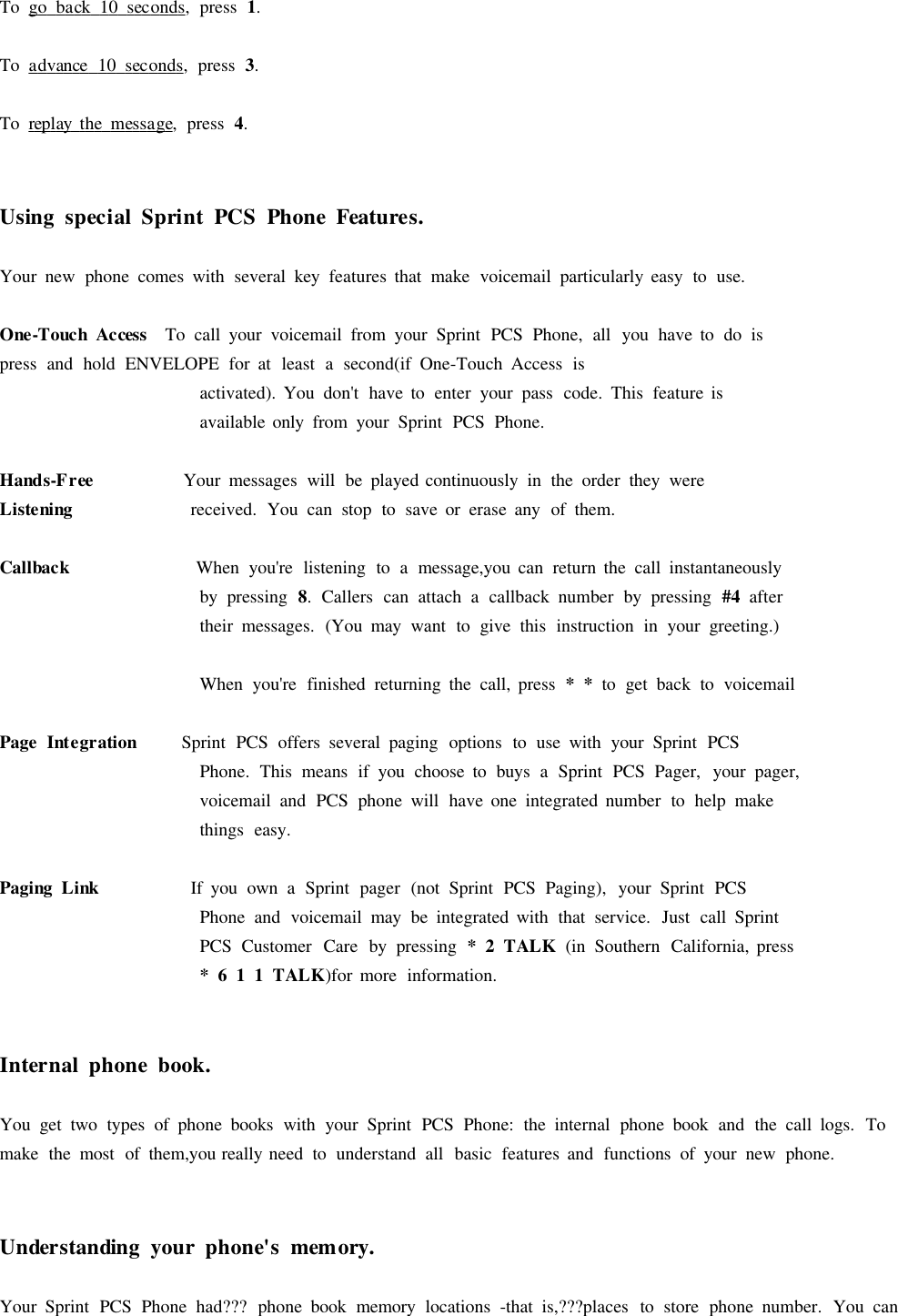 To go back 10 seconds,press 1.To advance 10 seconds,press 3.To replay the message,press 4.UsingspecialSprintPCSPhoneFeatures.Your new phone comes with several key features that make voicemail particularly easy to use.One-TouchAccess To call your voicemail from your Sprint PCS Phone, all you have to do ispress and hold ENVELOPE for at least asecond(if One-Touch Access isactivated). You don&apos;t have to enter your pass code. This feature isavailable only from your Sprint PCS Phone.Hands-Free Your messages will be played continuously in the order they wereListeningreceived. You can stop to save or erase any of them.CallbackWhen you&apos;re listening to amessage,you can return the call instantaneouslyby pressing 8.Callers can attach acallback number by pressing #4 aftertheir messages. (You may want to give this instruction in your greeting.)When you&apos;re finished returning the call, press **to get back to voicemailPageIntegrationSprint PCS offers several paging options to use with your Sprint PCSPhone. This means if you choose to buys aSprint PCS Pager, your pager,voicemail and PCS phone will have one integrated number to help makethings easy.PagingLinkIf you own aSprint pager (not Sprint PCS Paging), your Sprint PCSPhone and voicemail may be integrated with that service. Just call SprintPCS Customer Care by pressing *2TALK(in Southern California, press*611TALK)for more information.Internalphonebook.You get two types of phone books with your Sprint PCS Phone: the internal phone book and the call logs. Tomake the most of them,you really need to understand all basic features and functions of your new phone.Understanding yourphone&apos;smemory.Your Sprint PCS Phone had??? phone book memory locations -that is,???places to store phone number. You can