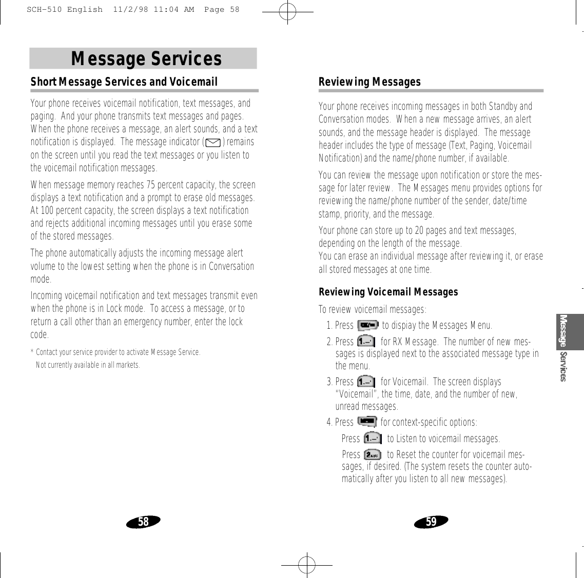59Message Services58Short Message Services and VoicemailYour phone receives voicemail notification, text messages, andpaging.  And your phone transmits text messages and pages.When the phone receives a message, an alert sounds, and a textnotification is displayed.  The message indicator ( ) remainson the screen until you read the text messages or you listen tothe voicemail notification messages.When message memory reaches 75 percent capacity, the screendisplays a text notification and a prompt to erase old messages.At 100 percent capacity, the screen displays a text notificationand rejects additional incoming messages until you erase someof the stored messages.The phone automatically adjusts the incoming message alertvolume to the lowest setting when the phone is in Conversationmode.Incoming voicemail notification and text messages transmit evenwhen the phone is in Lock mode.  To access a message, or toreturn a call other than an emergency number, enter the lockcode.*Contact your service provider to activate Message Service. Not currently available in all markets.Reviewing MessagesYour phone receives incoming messages in both Standby andConversation modes.  When a new message arrives, an alertsounds, and the message header is displayed.  The messageheader includes the type of message (Text, Paging, VoicemailNotification) and the name/phone number, if available.You can review the message upon notification or store the mes-sage for later review.  The Messages menu provides options forreviewing the name/phone number of the sender, date/timestamp, priority, and the message.Your phone can store up to 20 pages and text messages,depending on the length of the message.You can erase an individual message after reviewing it, or eraseall stored messages at one time.Reviewing Voicemail MessagesTo review voicemail messages:1. Press  to dispiay the Messages Menu. 2. Press  for RX Message.  The number of new mes-sages is displayed next to the associated message type inthe menu.3. Press  for Voicemail.  The screen displays“Voicemail”, the time, date, and the number of new,unread messages.4. Press  for context-specific options:• Press  to Listen to voicemail messages.• Press  to Reset the counter for voicemail mes-sages, if desired. (The system resets the counter auto-matically after you listen to all new messages).SCH-510 English  11/2/98 11:04 AM  Page 58