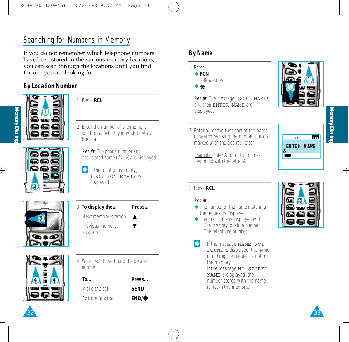 33By Location NumberBy Name1. Press RCL.2. Enter the number of the memorylocation at which you wish to startthe scan.Result: The phone number andassociated name (if any) are displayed.If the location is empty,LOCATION EMPTY isdisplayed.3. To display the...  Press...Next memory locationPrevious memorylocation4. When you have found the desirednumber:To... Press...Make the call SENDExit the function END/Searching for Numbers in MemoryIf you do not remember which telephone numbershave been stored in the various memory locations,you can scan through the locations until you findthe one you are looking for.321. Press:◆FCNfollowed by◆Result: The messages SORT NAMESand then ENTER NAME aredisplayed.2. Enter all or the first part of the nameto search by using the number buttonmarked with the desired letter.Example: Enter A to find all namesbeginning with the letter A.3. Press RCL.Result:◆The number of the name matchingthe request is displayed.◆The first name is displayed with:• The memory location number• The telephone number• If the message NAME NOTFOUND is displayed, the namematching the request is not inthe memory.• If the message NO STOREDNAME is displayed, thenumber stored with the nameis not in the memory.SCH-570 (20-45)  10/26/98 9:02 AM  Page 14