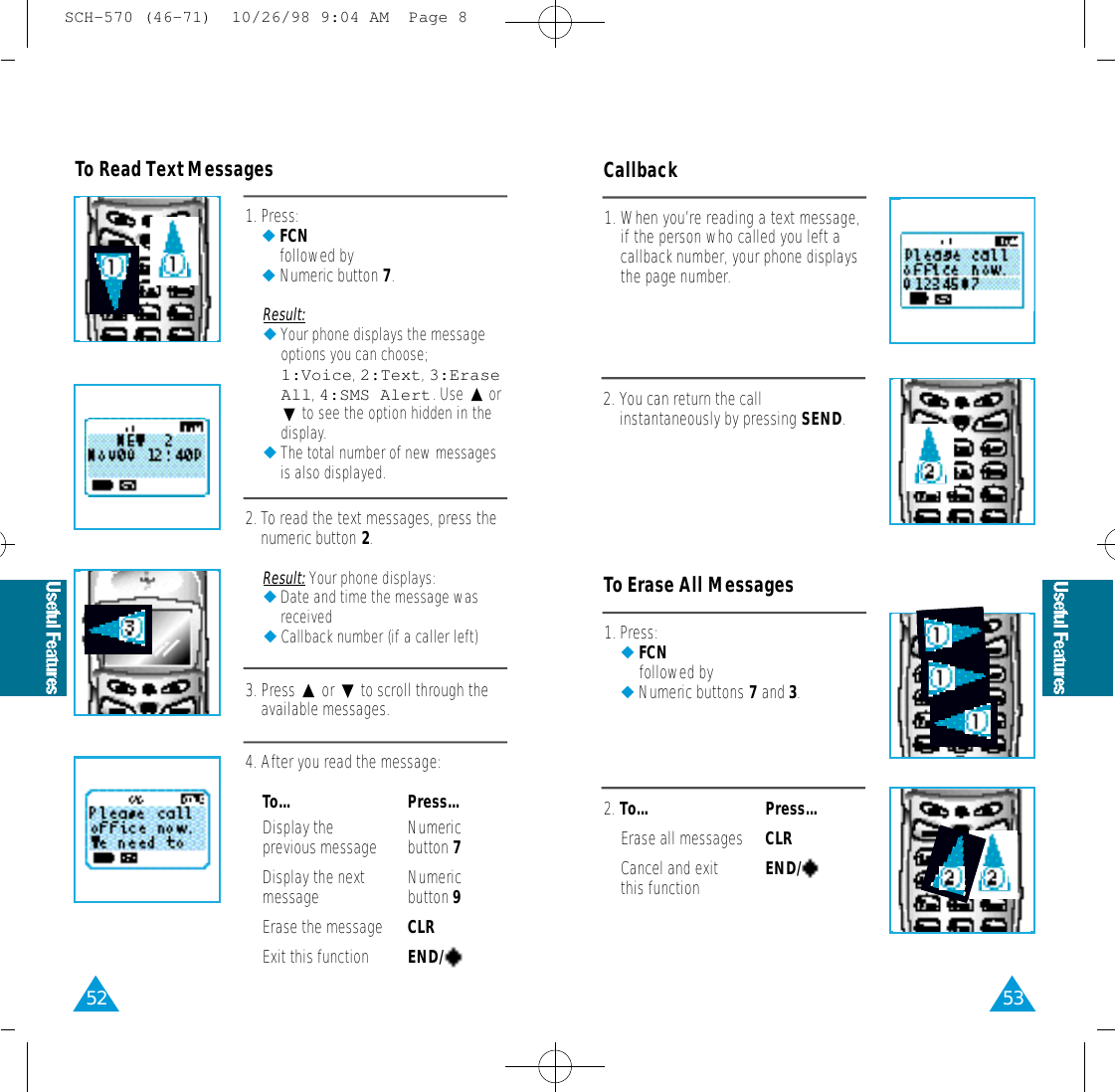 53521. Press:◆FCNfollowed by◆Numeric button 7.Result:◆Your phone displays the messageoptions you can choose;1 : V o i c e,2 : T e x t,3 : E r a s eA l l,4:SMS Alert. Use  orto see the option hidden in thedisplay.◆The total number of new messagesis also displayed.2. To read the text messages, press thenumeric button 2.Result: Your phone displays:◆Date and time the message wasreceived◆Callback number (if a caller left) 3. Press  or  to scroll through theavailable messages.4. After you read the message:To...  Press...Display the  Numeric previous message button 7Display the next Numeric message button 9Erase the message CLRExit this function END/      To Read Text Messages1. When you’re reading a text message,if the person who called you left acallback number, your phone displaysthe page number.2. You can return the callinstantaneously by pressing SEND.Callback1. Press:◆FCNfollowed by◆Numeric buttons 7and 3.2. To...  Press...Erase all messages CLRCancel and exit END/   this functionTo Erase All MessagesSCH-570 (46-71)  10/26/98 9:04 AM  Page 8