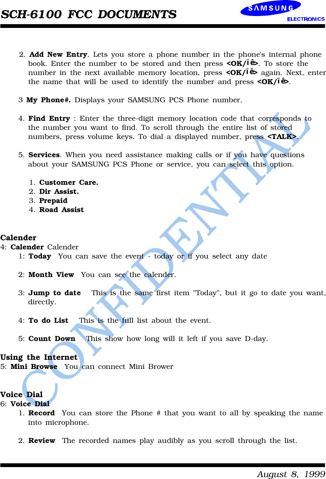 SCH-6100 FCC DOCUMENTSAugust8,19992.Add NewEntry.Letsyoustoreaphonenumberinthephone&apos;sinternalphonebook.Enterthenumbertobe storedandthenpress &lt;OK/••&gt;.Tostorethenumberinthenextavailablememorylocation,press &lt;OK/••&gt;again.Next,enterthenamethatwill beusedtoidentifythenumberand press &lt;OK/••&gt;.3MyPhone#.DisplaysyourSAMSUNGPCSPhonenumber.4.FindEntry:Enterthethree-digitmemorylocationcodethatcorrespondstothenumberyouwant tofind.Toscroll throughthe entirelistofstorednumbers,press volumekeys.Todialadisplayednumber,press &lt;TALK&gt;.5.Services.Whenyouneedassistance makingcallsorifyouhave questionsaboutyourSAMSUNGPCSPhoneorservice,youcanselect thisoption.1.CustomerCare.2.DirAssist.3.Prepaid4.RoadAssistCalender4:CalenderCalender1:TodayYoucansave the event-todayorifyouselectanydate2:MonthViewYoucansee the calender.3:JumptodateThisisthe samefirstitem&quot;Today&quot;,butitgotodateyouwant,directly.4:TodoListThisisthefull listabout the event.5:CountDownThis showhowlongwill itleftifyousave D-day.Using the Internet5:MiniBrowseYoucanconnectMiniBrowerVoice Dial6:Voice Dial1.RecordYoucanstorethePhone#thatyouwant toall byspeakingthenameintomicrophone.2.ReviewTherecordednames playaudiblyasyouscroll throughthelist.