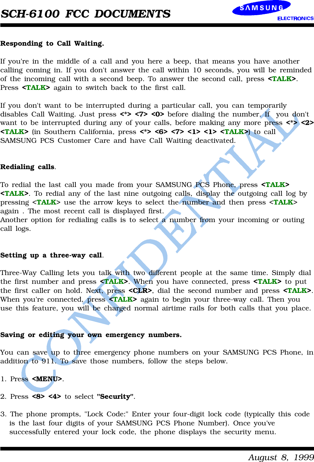 SCH-6100 FCC DOCUMENTSAugust8,1999RespondingtoCall Waiting.Ifyou&apos;reinthemiddleofacall andyouhereabeep,thatmeansyouhave anothercallingcomingin.Ifyoudon&apos;tanswerthe call within10 seconds,youwill beremindedoftheincomingcall withasecond beep.Toanswerthe secondcall,press &lt;TALK&gt;.Press &lt;TALK&gt;againtoswitchbacktothefirstcall.Ifyoudon&apos;twant tobeinterrupted duringaparticularcall,youcantemporarilydisables Call Waiting.Justpress &lt;*&gt; &lt;7&gt; &lt;0&gt;beforedialingthenumber.Ifyoudon&apos;twant tobeinterrupted duringanyofyourcalls,beforemakinganymorepress &lt;*&gt; &lt;2&gt;&lt;TALK&gt;(in SouthernCalifornia,press &lt;*&gt; &lt;6&gt; &lt;7&gt; &lt;1&gt; &lt;1&gt; &lt;TALK&gt;)tocallSAMSUNGPCSCustomerCareandhave Call Waitingdeactivated.Redialing calls.Toredialthelastcall youmadefromyourSAMSUNGPCSPhone,press &lt;TALK&gt;&lt;TALK&gt;.Toredialanyofthelastnineoutgoingcalls,displaytheoutgoingcall logbypressing&lt;TALK&gt;use thearrowkeystoselect thenumberandthenpress &lt;TALK&gt;again.Themostrecentcall isdisplayedfirst.Anotheroptionfor redialingcallsistoselectanumberfromyourincomingoroutingcall logs.Settingupathree-waycall.Three-WayCallingletsyoutalkwithtwodifferentpeopleat the sametime.Simplydialthefirstnumberand press &lt;TALK&gt;.Whenyouhave connected,press &lt;TALK&gt;toputthefirstcalleron hold.Next,press &lt;CLR&gt;,dialthe secondnumberand press &lt;TALK&gt;.Whenyou&apos;re connected,press &lt;TALK&gt;againtobeginyourthree-waycall.Thenyouuse thisfeature,youwill be chargednormalairtimerailsforbothcallsthatyouplace.Savingoreditingyourownemergencynumbers.Youcansave uptothree emergencyphonenumbersonyourSAMSUNGPCSPhone,inadditionto911.Tosave those numbers, followthe stepsbelow.1.Press &lt;MENU&gt;.2.Press &lt;8&gt; &lt;4&gt;toselect&quot;Security&quot;.3.Thephoneprompts,&quot;LockCode:&quot;Enteryourfour-digitlockcode(typicallythis codeisthelastfourdigitsofyourSAMSUNGPCSPhoneNumber).Once you&apos;vesuccessfullyenteredyourlockcode,thephonedisplaysthe securitymenu.