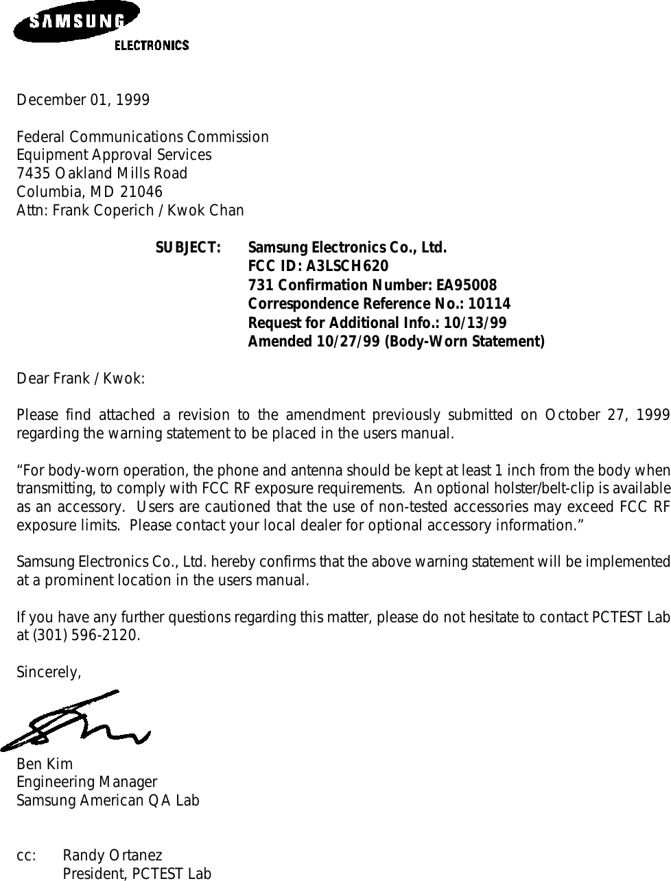 December 01, 1999Federal Communications CommissionEquipment Approval Services7435 Oakland Mills RoadColumbia, MD 21046Attn: Frank Coperich / Kwok ChanSUBJECT: Samsung Electronics Co., Ltd.FCC ID: A3LSCH620731 Confirmation Number: EA95008Correspondence Reference No.: 10114 Request for Additional Info.: 10/13/99Amended 10/27/99 (Body-Worn Statement)Dear Frank / Kwok:Please find attached a revision to the amendment previously submitted on October 27, 1999regarding the warning statement to be placed in the users manual.“For body-worn operation, the phone and antenna should be kept at least 1 inch from the body whentransmitting, to comply with FCC RF exposure requirements.  An optional holster/belt-clip is availableas an accessory.  Users are cautioned that the use of non-tested accessories may exceed FCC RFexposure limits.  Please contact your local dealer for optional accessory information.”Samsung Electronics Co., Ltd. hereby confirms that the above warning statement will be implementedat a prominent location in the users manual.If you have any further questions regarding this matter, please do not hesitate to contact PCTEST Labat (301) 596-2120.Sincerely,Ben KimEngineering ManagerSamsung American QA Labcc: Randy OrtanezPresident, PCTEST Lab