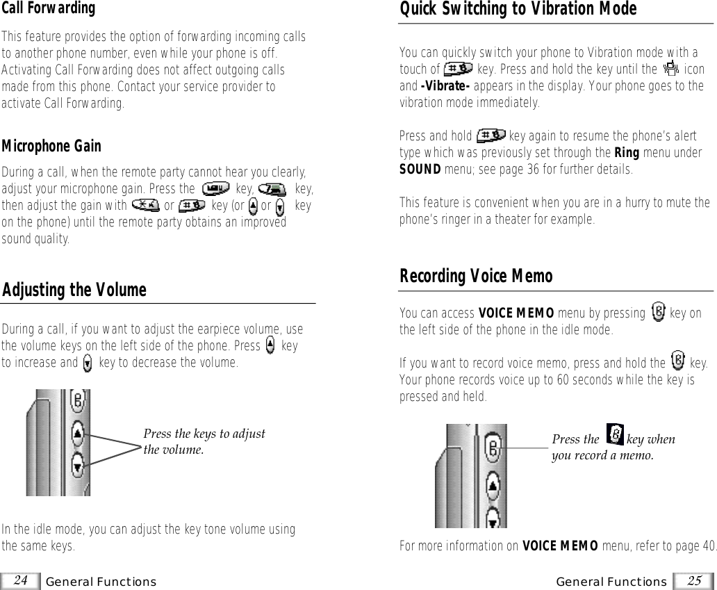 24 General Functions 25General FunctionsDuring a call, if you want to adjust the earpiece volume, usethe volume keys on the left side of the phone. Press      keyto increase and      key to decrease the volume.In the idle mode, you can adjust the key tone volume usingthe same keys.Adjusting the VolumePress the keys to adjustthe volume.Quick Switching to Vibration ModeYou can quickly switch your phone to Vibration mode with atouch of           key. Press and hold the key until the        iconand -Vibrate- appears in the display. Your phone goes to thevibration mode immediately.Press and hold           key again to resume the phone’s alerttype which was previously set through the Ring menu underSOUND menu; see page 36 for further details. This feature is convenient when you are in a hurry to mute thephone’s ringer in a theater for example.You can access VOICE MEMO menu by pressing       key onthe left side of the phone in the idle mode.If you want to record voice memo, press and hold the       key.Your phone records voice up to 60 seconds while the key ispressed and held.For more information on VOICE MEMO menu, refer to page 40.Recording Voice MemoPress the  key whenyou record a memo.Call ForwardingThis feature provides the option of forwarding incoming callsto another phone number, even while your phone is off.Activating Call Forwarding does not affect outgoing callsmade from this phone. Contact your service provider to activate Call Forwarding.Microphone GainDuring a call, when the remote party cannot hear you clearly,adjust your microphone gain. Press the            key, key,then adjust the gain with           or           key (or     or       keyon the phone) until the remote party obtains an improvedsound quality.