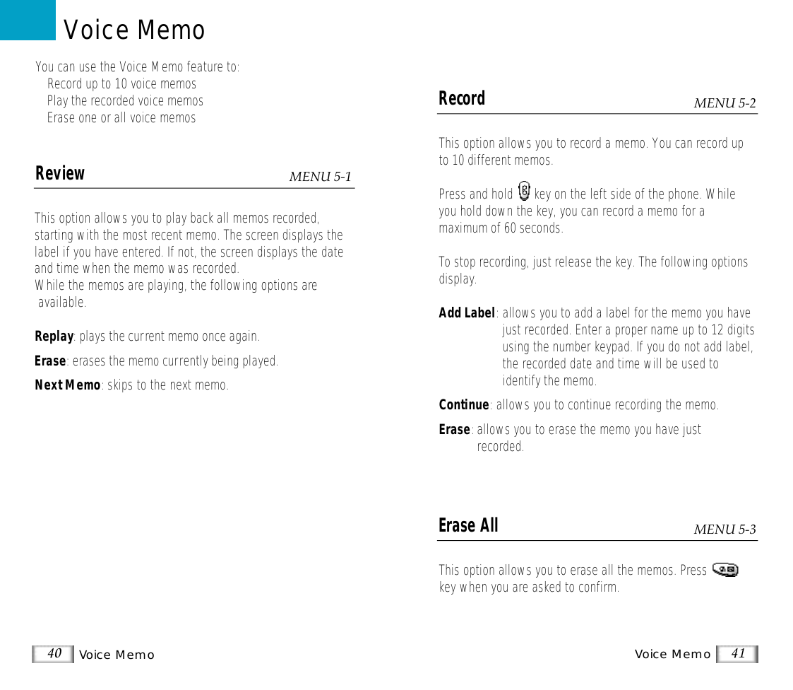 Voice MemoVoice Memo 4140ReviewThis option allows you to play back all memos recorded, starting with the most recent memo. The screen displays thelabel if you have entered. If not, the screen displays the dateand time when the memo was recorded.While the memos are playing, the following options areavailable.Replay: plays the current memo once again.Erase: erases the memo currently being played.Next Memo: skips to the next memo.You can use the Voice Memo feature to:• Record up to 10 voice memos• Play the recorded voice memos• Erase one or all voice memosVoice MemoMENU 5-1RecordThis option allows you to record a memo. You can record upto 10 different memos. Press and hold      key on the left side of the phone. Whileyou hold down the key, you can record a memo for a maximum of 60 seconds.To stop recording, just release the key. The following optionsdisplay.Add Label:allows you to add a label for the memo you havejust recorded. Enter a proper name up to 12 digitsusing the number keypad. If you do not add label,the recorded date and time will be used to identify the memo.Continue: allows you to continue recording the memo.Erase:allows you to erase the memo you have just recorded.Erase AllThis option allows you to erase all the memos. Presskey when you are asked to confirm.MENU 5-2MENU 5-3