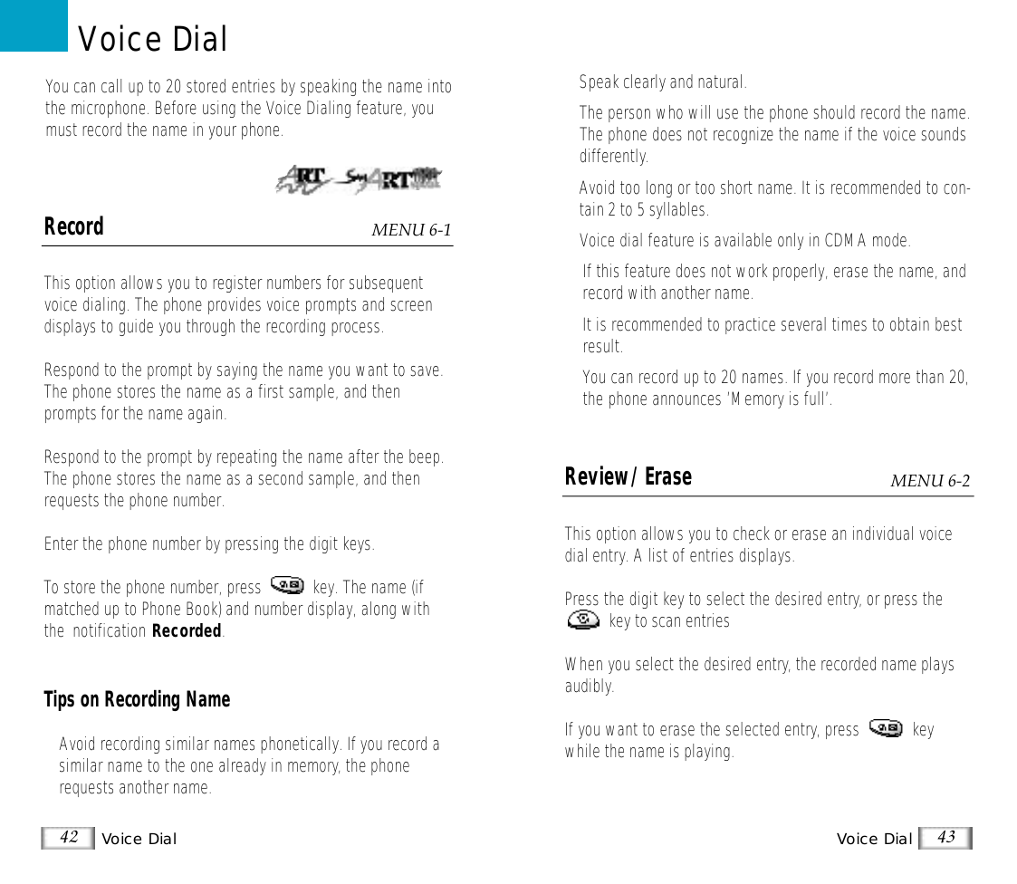 Voice DialVoice Dial 4342RecordThis option allows you to register numbers for subsequentvoice dialing. The phone provides voice prompts and screendisplays to guide you through the recording process.Respond to the prompt by saying the name you want to save.The phone stores the name as a first sample, and thenprompts for the name again.Respond to the prompt by repeating the name after the beep.The phone stores the name as a second sample, and thenrequests the phone number.Enter the phone number by pressing the digit keys.To store the phone number, press            key. The name (ifmatched up to Phone Book) and number display, along withthe  notification Recorded.Tips on Recording Name• Avoid recording similar names phonetically. If you record asimilar name to the one already in memory, the phonerequests another name.You can call up to 20 stored entries by speaking the name intothe microphone. Before using the Voice Dialing feature, youmust record the name in your phone.Voice DialMENU 6-1• Speak clearly and natural.•The person who will use the phone should record the name.The phone does not recognize the name if the voice soundsdifferently.• Avoid too long or too short name. It is recommended to con-tain 2 to 5 syllables.• Voice dial feature is available only in CDMA mode. •If this feature does not work properly, erase the name, andrecord with another name.•It is recommended to practice several times to obtain bestresult.• You can record up to 20 names. If you record more than 20,the phone announces ’Memory is full’.Review/Erase This option allows you to check or erase an individual voicedial entry. A list of entries displays.Press the digit key to select the desired entry, or press thekey to scan entries When you select the desired entry, the recorded name playsaudibly.If you want to erase the selected entry, press            keywhile the name is playing.MENU 6-2