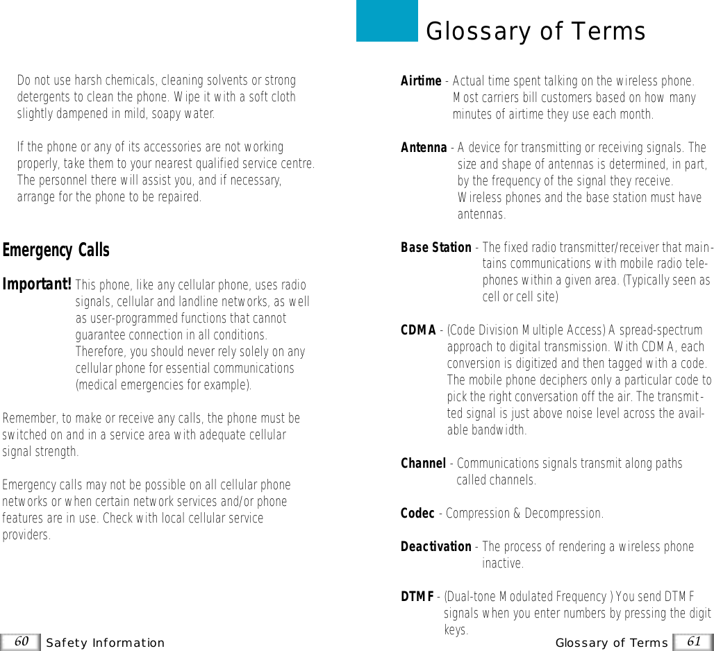 61Glossary of Terms60 Safety InformationAirtime -Actual time spent talking on the wireless phone.Most carriers bill customers based on how manyminutes of airtime they use each month.Antenna -A device for transmitting or receiving signals. Thesize and shape of antennas is determined, in part,by the frequency of the signal they receive.Wireless phones and the base station must haveantennas.Base Station - The fixed radio transmitter/receiver that main-tains communications with mobile radio tele-phones within a given area. (Typically seen ascell or cell site)CDMA -(Code Division Multiple Access) A spread-spectrumapproach to digital transmission. With CDMA, eachconversion is digitized and then tagged with a code.The mobile phone deciphers only a particular code topick the right conversation off the air. The transmit-ted signal is just above noise level across the avail-able bandwidth.Channel - Communications signals transmit along pathscalled channels.Codec - Compression &amp; Decompression.Deactivation -The process of rendering a wireless phoneinactive. DTMF - (Dual-tone Modulated Frequency ) You send DTMFsignals when you enter numbers by pressing the digitkeys.Glossary of Terms•Do not use harsh chemicals, cleaning solvents or strongdetergents to clean the phone. Wipe it with a soft clothslightly dampened in mild, soapy water.•If the phone or any of its accessories are not working properly, take them to your nearest qualified service centre.The personnel there will assist you, and if necessary,arrange for the phone to be repaired.Emergency CallsImportant!This phone, like any cellular phone, uses radiosignals, cellular and landline networks, as wellas user-programmed functions that cannotguarantee connection in all conditions.Therefore, you should never rely solely on anycellular phone for essential communications(medical emergencies for example).Remember, to make or receive any calls, the phone must beswitched on and in a service area with adequate cellular signal strength.Emergency calls may not be possible on all cellular phone networks or when certain network services and/or phone features are in use. Check with local cellular serviceproviders.
