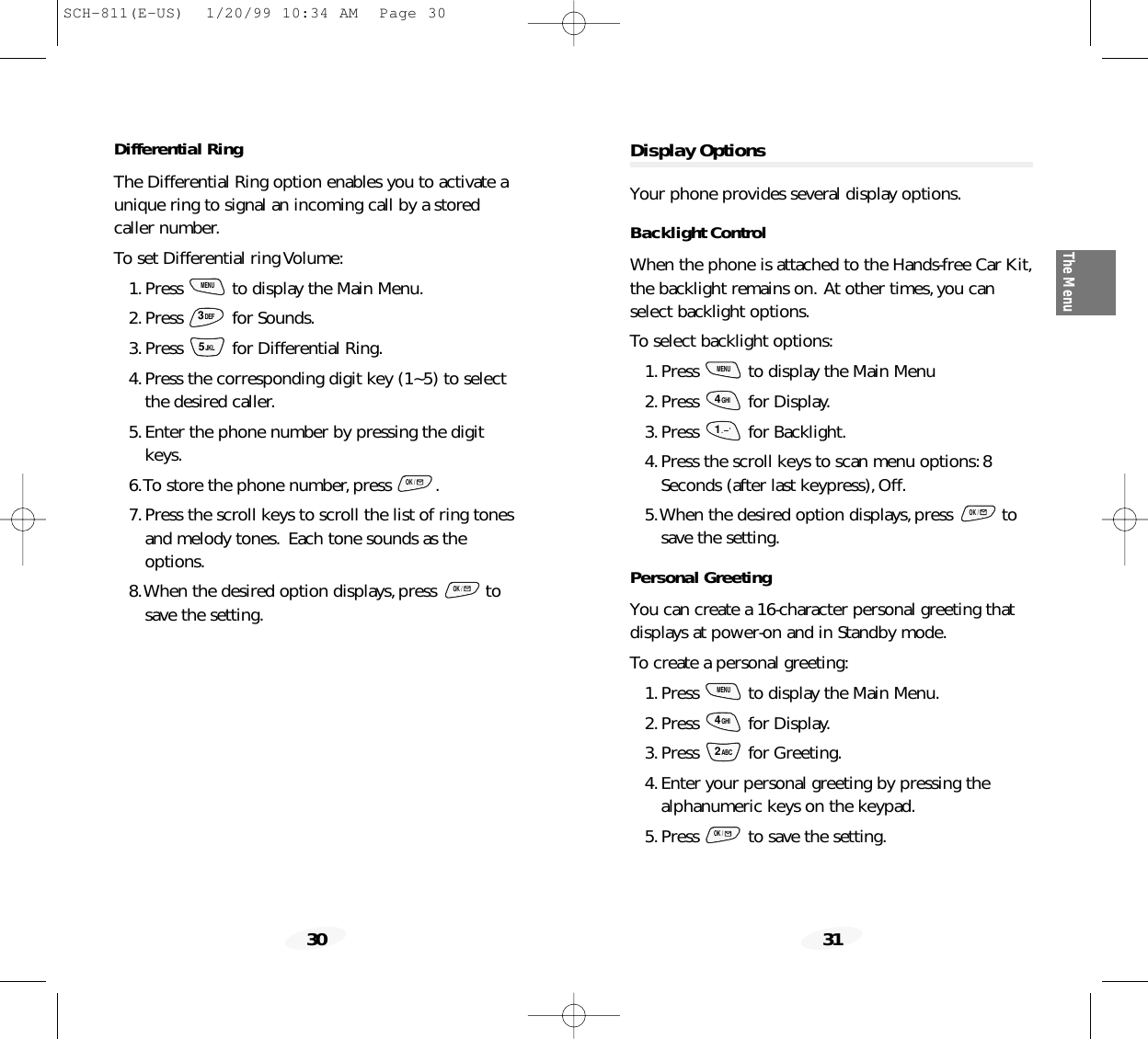 31The Menu30Display OptionsYour phone provides several display options.Backlight ControlWhen the phone is attached to the Hands-free Car Kit,the backlight remains on. At other times,you canselect backlight options.To select backlight options:1.Press  to display the Main Menu2.Press for Display.3.Press for Backlight.4.Press the scroll keys to scan menu options:8Seconds (after last keypress),Off.5.When the desired option displays,press  tosave the setting.Personal GreetingYou can create a 16-character personal greeting thatdisplays at power-on and in Standby mode.To create a personal greeting:1.Press  to display the Main Menu.2.Press for Display.3.Press for Greeting.4.Enter your personal greeting by pressing thealphanumeric keys on the keypad.5.Press  to save the setting.OK /2ABC4GHIMENUOK /1.      &apos;4GHIMENUDifferential RingThe Differential Ring option enables you to activate aunique ring to signal an incoming call by a storedcaller number.To set Differential ring Volume:1.Press  to display the Main Menu.2.Press for Sounds.3.Press  for Differential Ring.4.Press the corresponding digit key (1~5) to selectthe desired caller.5.Enter the phone number by pressing the digitkeys.6.To store the phone number,press  .7.Press the scroll keys to scroll the list of ring tonesand melody tones. Each tone sounds as theoptions.8.When the desired option displays,press  tosave the setting.OK /OK /5JKL3DEFMENUSCH-811(E-US)  1/20/99 10:34 AM  Page 30