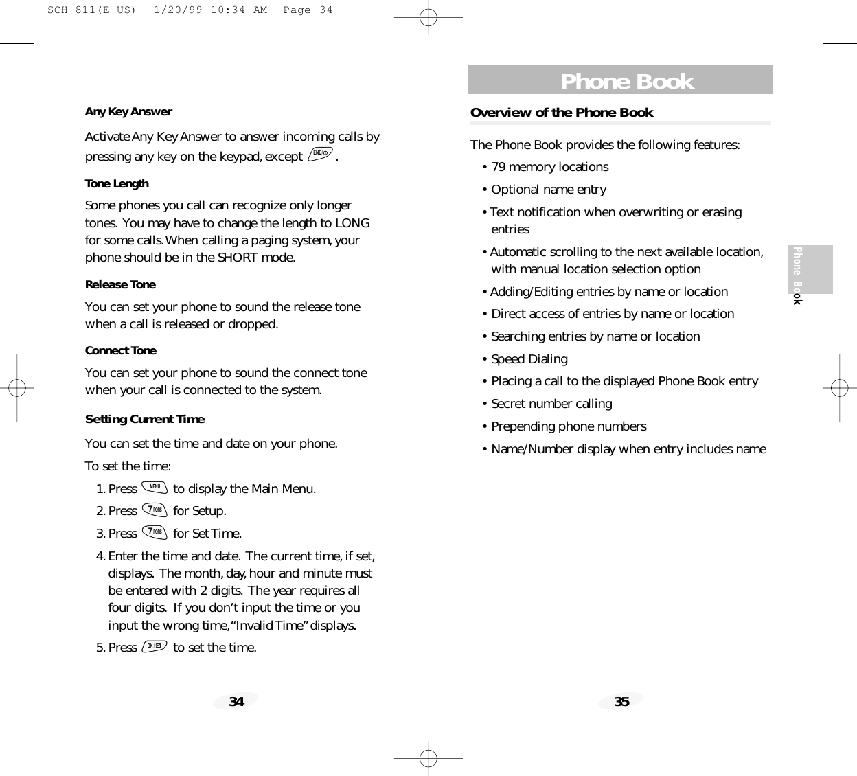 Phone Book35Phone BookOverview of the Phone BookThe Phone Book provides the following features:• 79 memory locations• Optional name entry• Text notification when overwriting or erasingentries• Automatic scrolling to the next available location,with manual location selection option• Adding/Editing entries by name or location• Direct access of entries by name or location• Searching entries by name or location• Speed Dialing• Placing a call to the displayed Phone Book entry• Secret number calling• Prepending phone numbers• Name/Number display when entry includes name34Any Key AnswerActivate Any Key Answer to answer incoming calls bypressing any key on the keypad,except  .Tone LengthSome phones you call can recognize only longertones. You may have to change the length to LONGfor some calls.When calling a paging system,yourphone should be in the SHORT mode.Release ToneYou can set your phone to sound the release tonewhen a call is released or dropped.Connect ToneYou can set your phone to sound the connect tonewhen your call is connected to the system.Setting Current TimeYou can set the time and date on your phone.To set the time:1.Press  to display the Main Menu.2.Press for Setup.3.Press for Set Time.4.Enter the time and date. The current time,if set,displays. The month,day,hour and minute mustbe entered with 2 digits. The year requires allfour digits. If you don’t input the time or youinput the wrong time,“Invalid Time”displays.5.Press  to set the time.OK /7PQRS7PQRSMENUEND/SCH-811(E-US)  1/20/99 10:34 AM  Page 34