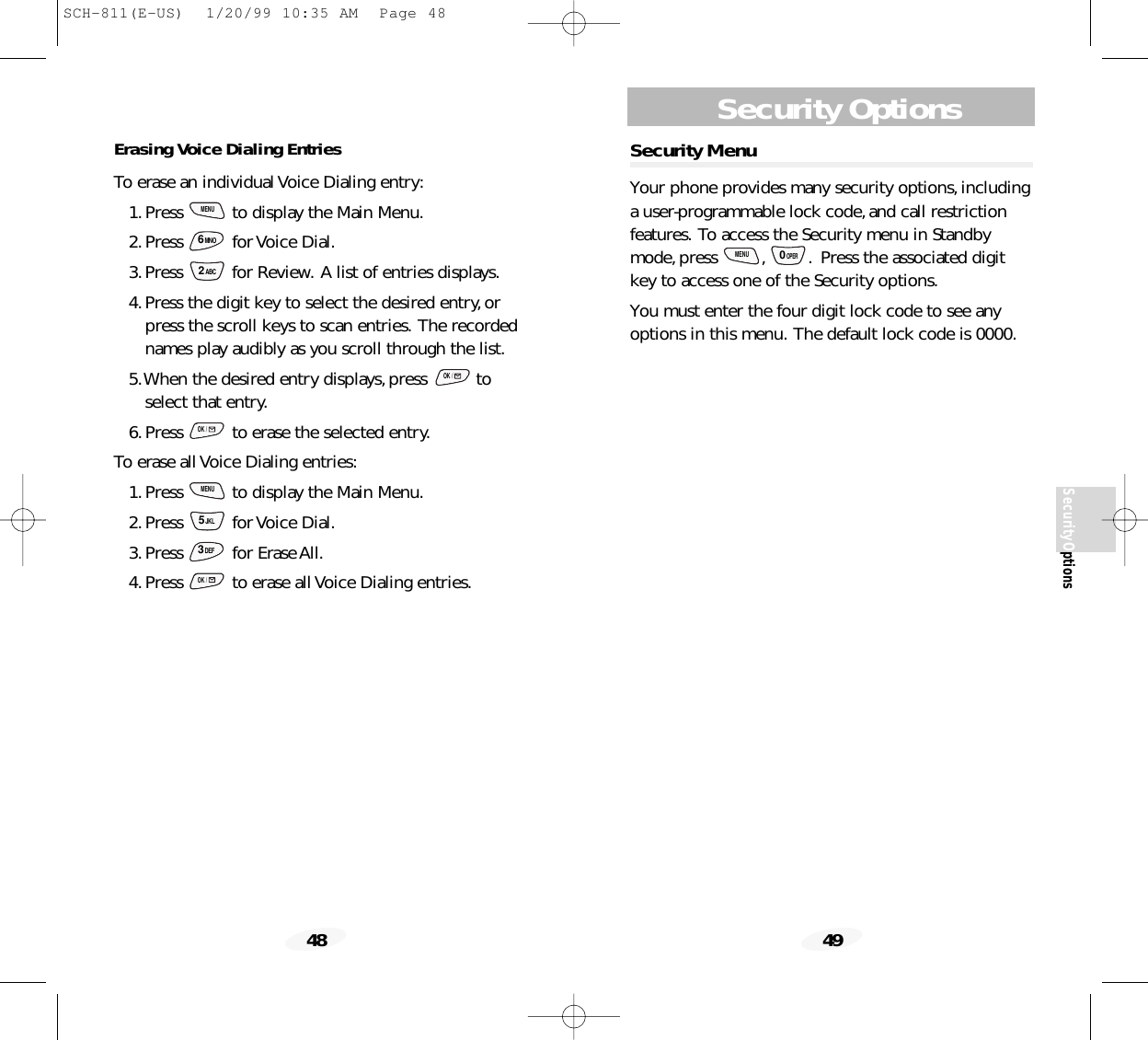 Security Options49SecurityOptions48Security MenuYour phone provides many security options,includinga user-programmable lock code,and call restrictionfeatures. To access the Security menu in Standbymode,press  , . Press the associated digitkey to access one of the Security options.You must enter the four digit lock code to see anyoptions in this menu. The default lock code is 0000.0OPERMENUErasing Voice Dialing EntriesTo erase an individual Voice Dialing entry:1.Press  to display the Main Menu.2.Press for Voice Dial.3.Press  for Review. A list of entries displays.4.Press the digit key to select the desired entry,orpress the scroll keys to scan entries. The recordednames play audibly as you scroll through the list.5.When the desired entry displays,press  toselect that entry.6.Press  to erase the selected entry.To erase all Voice Dialing entries:1.Press  to display the Main Menu.2.Press for Voice Dial.3.Press for Erase All.4.Press  to erase all Voice Dialing entries.OK /3DEF5JKLMENUOK /OK /2ABC6MNOMENUSCH-811(E-US)  1/20/99 10:35 AM  Page 48