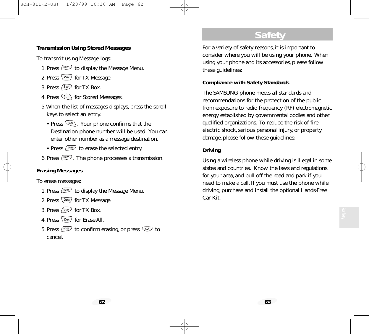 Safety63Safety62For a variety of safety reasons,it is important to consider where you will be using your phone. Whenusing your phone and its accessories,please followthese guidelines:Compliance with Safety StandardsThe SAMSUNG phone meets all standards and recommendations for the protection of the publicfrom exposure to radio frequency (RF) electromagneticenergy established by governmental bodies and otherqualified organizations. To reduce the risk of fire,electric shock,serious personal injury,or propertydamage,please follow these guidelines:DrivingUsing a wireless phone while driving is illegal in somestates and countries. Know the laws and regulationsfor your area,and pull off the road and park if youneed to make a call.If you must use the phone whiledriving,purchase and install the optional Hands-FreeCar Kit.Transmission Using Stored MessagesTo transmit using Message logs:1.Press  to display the Message Menu.2.Press for TX Message.3.Press for TX Box.4.Press  for Stored Messages.5.When the list of messages displays,press the scrollkeys to select an entry.• Press  . Your phone confirms that theDestination phone number will be used. You canenter other number as a message destination.• Press  to erase the selected entry.6.Press  . The phone processes a transmission.Erasing MessagesTo erase messages:1.Press  to display the Message Menu.2.Press for TX Message.3.Press for TX Box.4.Press for Erase All.5.Press  to confirm erasing,or press  to cancel.OK /2ABC3DEF2ABCOK /OK /OK /SEND1.      &apos;3DEF2ABCOK /SCH-811(E-US)  1/20/99 10:36 AM  Page 62