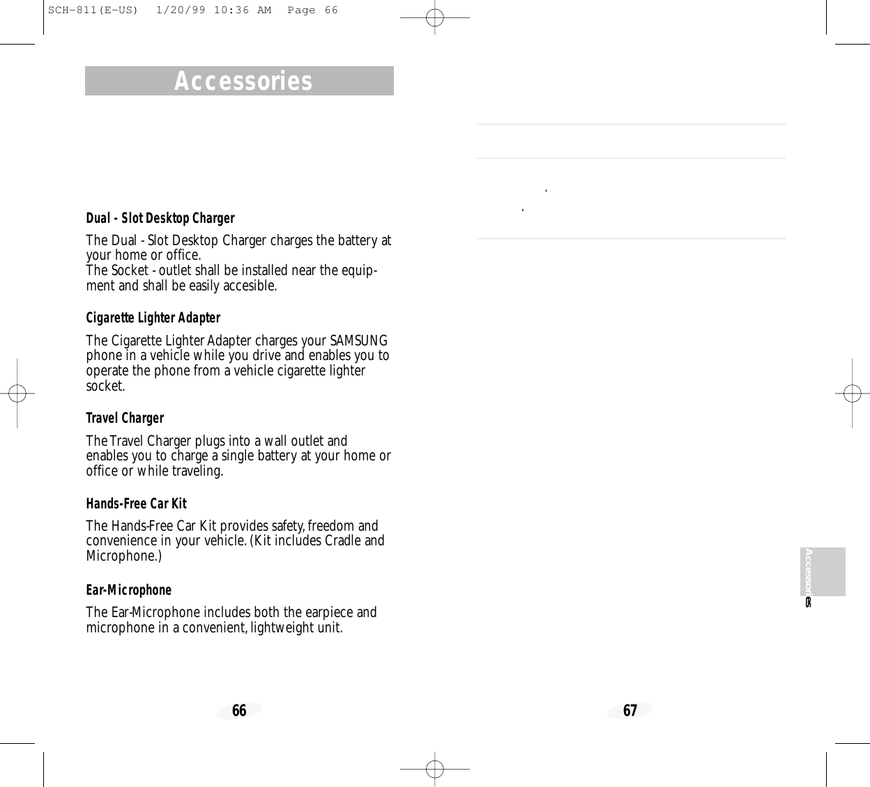 67AccessoriesAccessories66 ..Dual - Slot Desktop Charger  The Dual - Slot Desktop Charger charges the battery atyour home or office.The Socket - outlet shall be installed near the equip-ment and shall be easily accesible.Cigarette Lighter Adapter The Cigarette Lighter Adapter charges your SAMSUNGphone in a vehicle while you drive and enables you tooperate the phone from a vehicle cigarette lightersocket.Travel Charger The Travel Charger plugs into a wall outlet andenables you to charge a single battery at your home oroffice or while traveling.Hands-Free Car Kit The Hands-Free Car Kit provides safety,freedom andconvenience in your vehicle.(Kit includes Cradle andMicrophone.) Ear-MicrophoneThe Ear-Microphone includes both the earpiece andmicrophone in a convenient,lightweight unit.SCH-811(E-US)  1/20/99 10:36 AM  Page 66